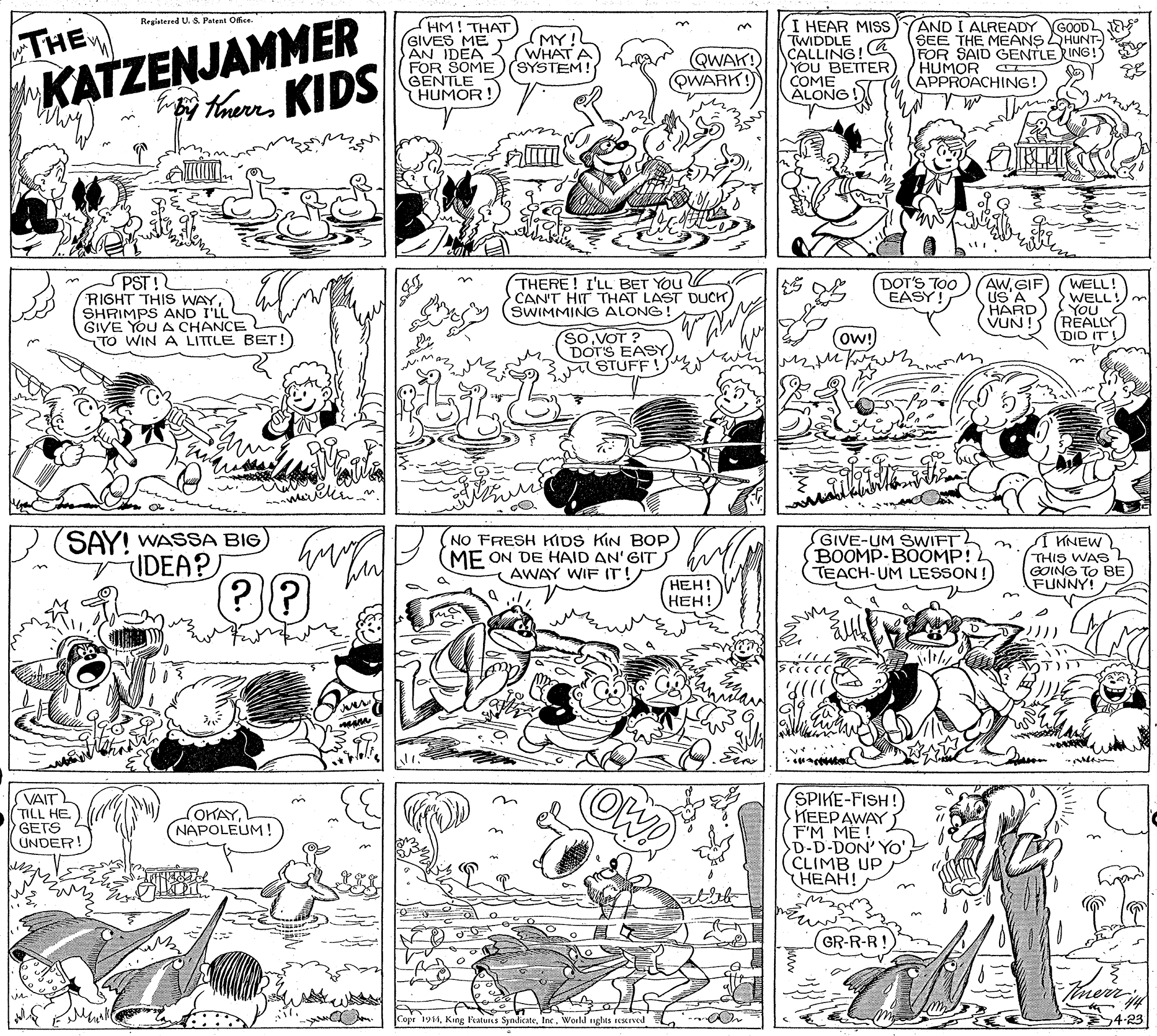 Parallel OCR: THEW KATZENJAMMER Registered U. S. Patent Ofice (HM! THAT GIVES ME AN IDEA - FOR SOME)(SYSTEM! GENTLE HUMOR I HEAR MISS TWIDDLE CALLING! YOU BETTER COME ALONG AND I ALREADY GOOD SEE THE MEANS HUNT- FOR SAID GENTLE RING! HUMOR CT APPROACHING!) (MY! (WHAT QWAK! QWARK! taueKIDS PST! RIGHT THIS WAYSHRIMPS AND I'LL GIVE YOU A CHANCE TO WIN A LITTLE BET! THERE! I'LL BET YOu CAN'T HIT THAT LAST DUCH) SWIMMING ALONG! DOT'S TOO EASY! AWGIF US A WELL! WELL! HARD) YOU VUN! (REALLY DID IT ow! So VOT ? DOT'S EASY STUFF SAY! WASSA BIG) IDEA? NO FRESH KIDS KIN BOp ME ON DE HAID AN'GIT ( AWAY WIF IT! GIVE-UM SWIFT BOOMP-BOOMP! TEACH-UM LESSON ! Í KNEW THIS WAS GOING TO BE FUNNY! ???! ???! SPIKE-FISH! ??EPAW? F'M ME! D-D-DON' Yo' CLIMB UP HEAH! VAIT TILL HE GETS UNDER! OKAY(NAPOLEUM! GR-R-R! Imerr Copr 19Inc. World nghis rerved 4-23 THEW KATZENJAMMER Registered U. S. Patent Ofice (HM! THAT GIVES ME AN IDEA - FOR SOME)(SYSTEM! GENTLE HUMOR I HEAR MISS TWIDDLE CALLING! YOU BETTER COME ALONG AND I ALREADY GOOD SEE THE MEANS HUNT- FOR SAID GENTLE RING! HUMOR CT APPROACHING!) (MY! (WHAT QWAK! QWARK! taueKIDS PST! RIGHT THIS WAYSHRIMPS AND I'LL GIVE YOU A CHANCE TO WIN A LITTLE BET! THERE! I'LL BET YOu CAN'T HIT THAT LAST DUCH) SWIMMING ALONG! DOT'S TOO EASY! AWGIF US A WELL! WELL! HARD) YOU VUN! (REALLY DID IT ow! So VOT ? DOT'S EASY STUFF SAY! WASSA BIG) IDEA? NO FRESH KIDS KIN BOp ME ON DE HAID AN'GIT ( AWAY WIF IT! GIVE-UM SWIFT BOOMP-BOOMP! TEACH-UM LESSON ! Í KNEW THIS WAS GOING TO BE FUNNY! ???! ???! SPIKE-FISH! ??EPAW? F'M ME! D-D-DON' Yo' CLIMB UP HEAH! VAIT TILL HE GETS UNDER! OKAY(NAPOLEUM! GR-R-R! Imerr Copr 19King atuns SynicateInc. World nghis rerved 4-23