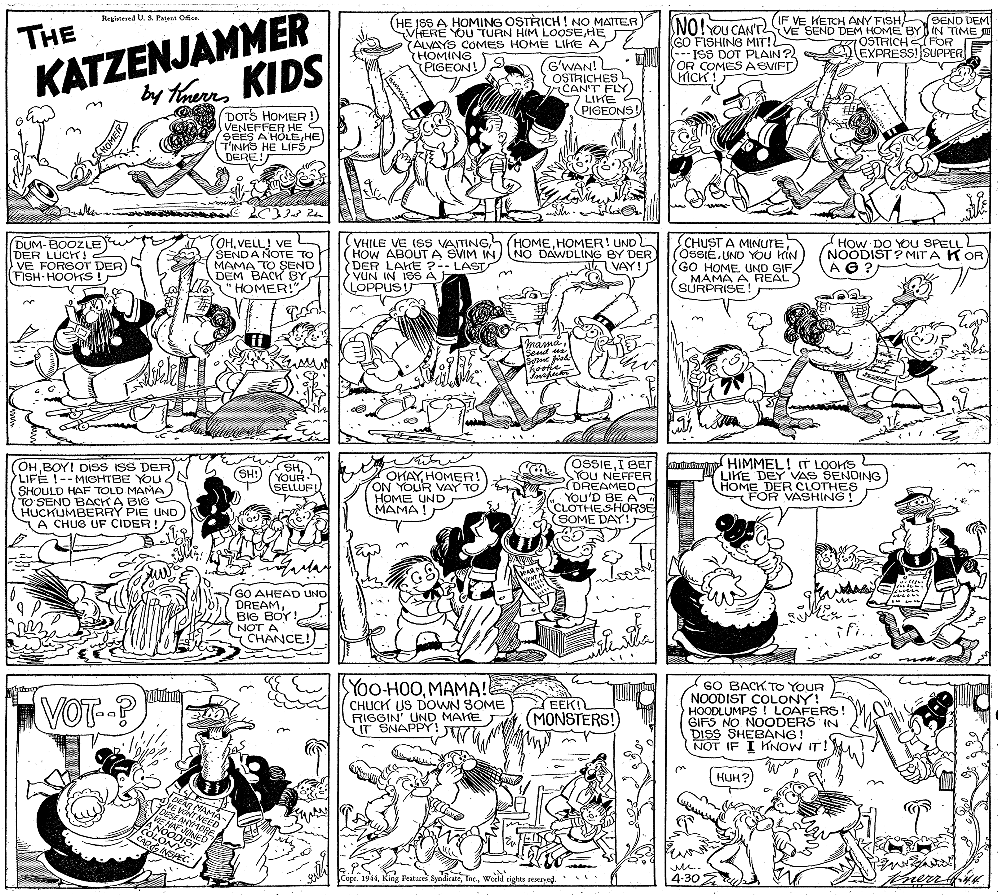 Cartoon OCR: KATZENJAMMER by thuKIDS Registered U. S. Patent Office. IF VE KETCH ANY FISH SEND DEM HE ISS A HOMING OSTRICH ! NO MATTER VHERE YOU TURN HIM LOOSEHE (ÁLVAYS COMES HOME LIKE A HOMING PIGEON! S NO!YOU CAN'TVE SEND DEM HOME BYIN TIME (GO FISHING MIT! ISS DOT PLAIN? OR COMES ASVIFT) HICK ! THE OSTRICHFOR EXPRESS! SUPPER G'WAN! OSTRICHES L CAN'T FLY LIKE PIGEONS! DOTS HOMER! VENEFFER HE S SEES A HOLEHE T'INHS HE LIFS DERE! DUM-BOOZLE DER LUCHT!2 VE FORGOT DER FISH HOOKTS! OHVELL! VE SENDA NOTE TO MAMA TO SEND DEM BACK BY "HOMER!" VHILE VE ISS VAITINGHOW ABOUTA SVIM IN DER LAKE ?-- LAST VUN IN ISSÁ LOPPUS IT SCHUST A MINUTE OSSIEUND YOU KIN GO HOME UND GIF. MAMA A REAL SURPRISE ! HOw DO YOU SPELL NOODIST ? MIT A K OR AG ? NO DAWDLING BY DER VAY! masná. Sent a Sne fisl kooke OH BOY! DIsS ISS DER) LIFE !--MIGHTBE YOU SHOULD HAF TOLD MAMA TO SENO BACK A BIG HUCKUMBERRY PIE UND TA CHUG UF CIDER! OSSIEI BET YOU NEFFER DREAMED YOU'D BE A CLOTHESHORSE SOME DAY! uht d HIMMEL! IT LOOKS LIKE DEY VAS SENDING HOME DER CLOTHES FOR VASHING! SHYOUR- P SELLUF! OKAYHOMER! ON YOUR VAY TO) E HOME UND MAMA ! (SH: GS GO AHEAD UNO DREAMBIG BOY! NOT A CHANCE! ifi.. VOT-P Yoo-HOOMAMA!E CHUCK US DOWN SOME RIGGIN' UND MAKE UT SNAPPY! GO BACK TO YOUR NOODIST COLONY! HOODLUMPS! LOAFERS! GIFS NO NOODERS IN DISS SHEBANG! NOT IF I KNOW IT! EEK! (MONSTERS! HUH? DEAR MAMA VE VONT NEED JOESÉ ANYMORE VE HAF JOINED A NOODIST COLONY. APGINSPEC. we. Copr. 1944World tights seserved. 4-30 HOMER KATZENJAMMER by thuKIDS Registered U. S. Patent Office. IF VE KETCH ANY FISH SEND DEM HE ISS A HOMING OSTRICH ! NO MATTER VHERE YOU TURN HIM LOOSEHE (ÁLVAYS COMES HOME LIKE A HOMING PIGEON! S NO!YOU CAN'TVE SEND DEM HOME BYIN TIME (GO FISHING MIT! ISS DOT PLAIN? OR COMES ASVIFT) HICK ! THE OSTRICHFOR EXPRESS! SUPPER G'WAN! OSTRICHES L CAN'T FLY LIKE PIGEONS! DOTS HOMER! VENEFFER HE S SEES A HOLEHE T'INHS HE LIFS DERE! DUM-BOOZLE DER LUCHT!2 VE FORGOT DER FISH HOOKTS! OHVELL! VE SENDA NOTE TO MAMA TO SEND DEM BACK BY "HOMER!" VHILE VE ISS VAITINGHOW ABOUTA SVIM IN DER LAKE ?-- LAST VUN IN ISSÁ LOPPUS IT SCHUST A MINUTE OSSIEUND YOU KIN GO HOME UND GIF. MAMA A REAL SURPRISE ! HOw DO YOU SPELL NOODIST ? MIT A K OR AG ? NO DAWDLING BY DER VAY! masná. Sent a Sne fisl kooke OH BOY! DIsS ISS DER) LIFE !--MIGHTBE YOU SHOULD HAF TOLD MAMA TO SENO BACK A BIG HUCKUMBERRY PIE UND TA CHUG UF CIDER! OSSIEI BET YOU NEFFER DREAMED YOU'D BE A CLOTHESHORSE SOME DAY! uht d HIMMEL! IT LOOKS LIKE DEY VAS SENDING HOME DER CLOTHES FOR VASHING! SHYOUR- P SELLUF! OKAYHOMER! ON YOUR VAY TO) E HOME UND MAMA ! (SH: GS GO AHEAD UNO DREAMBIG BOY! NOT A CHANCE! ifi.. VOT-P Yoo-HOOMAMA!E CHUCK US DOWN SOME RIGGIN' UND MAKE UT SNAPPY! GO BACK TO YOUR NOODIST COLONY! HOODLUMPS! LOAFERS! GIFS NO NOODERS IN DISS SHEBANG! NOT IF I KNOW IT! EEK! (MONSTERS! HUH? DEAR MAMA VE VONT NEED JOESÉ ANYMORE VE HAF JOINED A NOODIST COLONY. APGINSPEC. we. Copr. 1944King Features SyndicateWorld tights seserved. 4-30 HOMER
