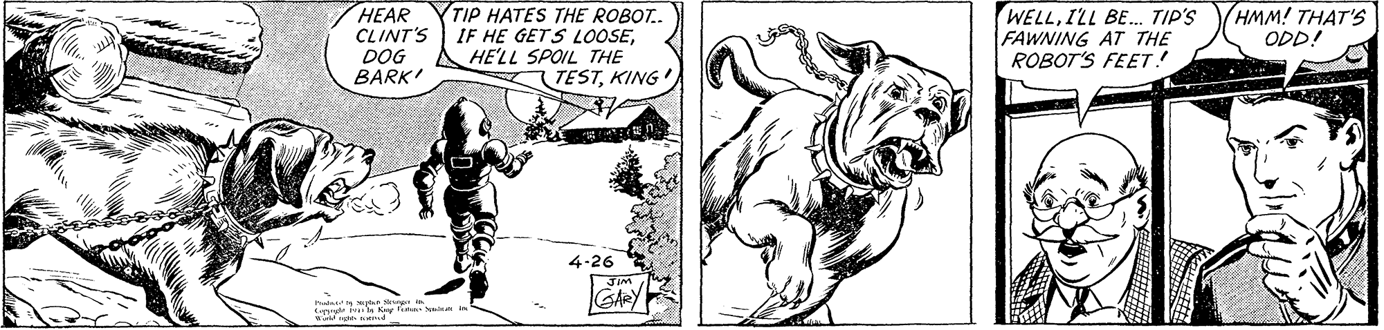Art OCR: HEAR CLINT'S DOG BARK' TIP HATES THE ROBOT.. IF HE GETS L0OSEHE'LL SPOIL THE (TESTKING WELLILL BE. TIP'S FAWNING AT THE ROBOT'S FEET! HMM! THAT'S ODD! 4-26 Iuded in s S i Eand ivnla Kg faha yd in GARY HEAR CLINT'S DOG BARK' TIP HATES THE ROBOT.. IF HE GETS L0OSEHE'LL SPOIL THE (TESTKING WELLILL BE. TIP'S FAWNING AT THE ROBOT'S FEET! HMM! THAT'S ODD! 4-26 Iuded in s S i Eand ivnla Kg faha yd in GARY