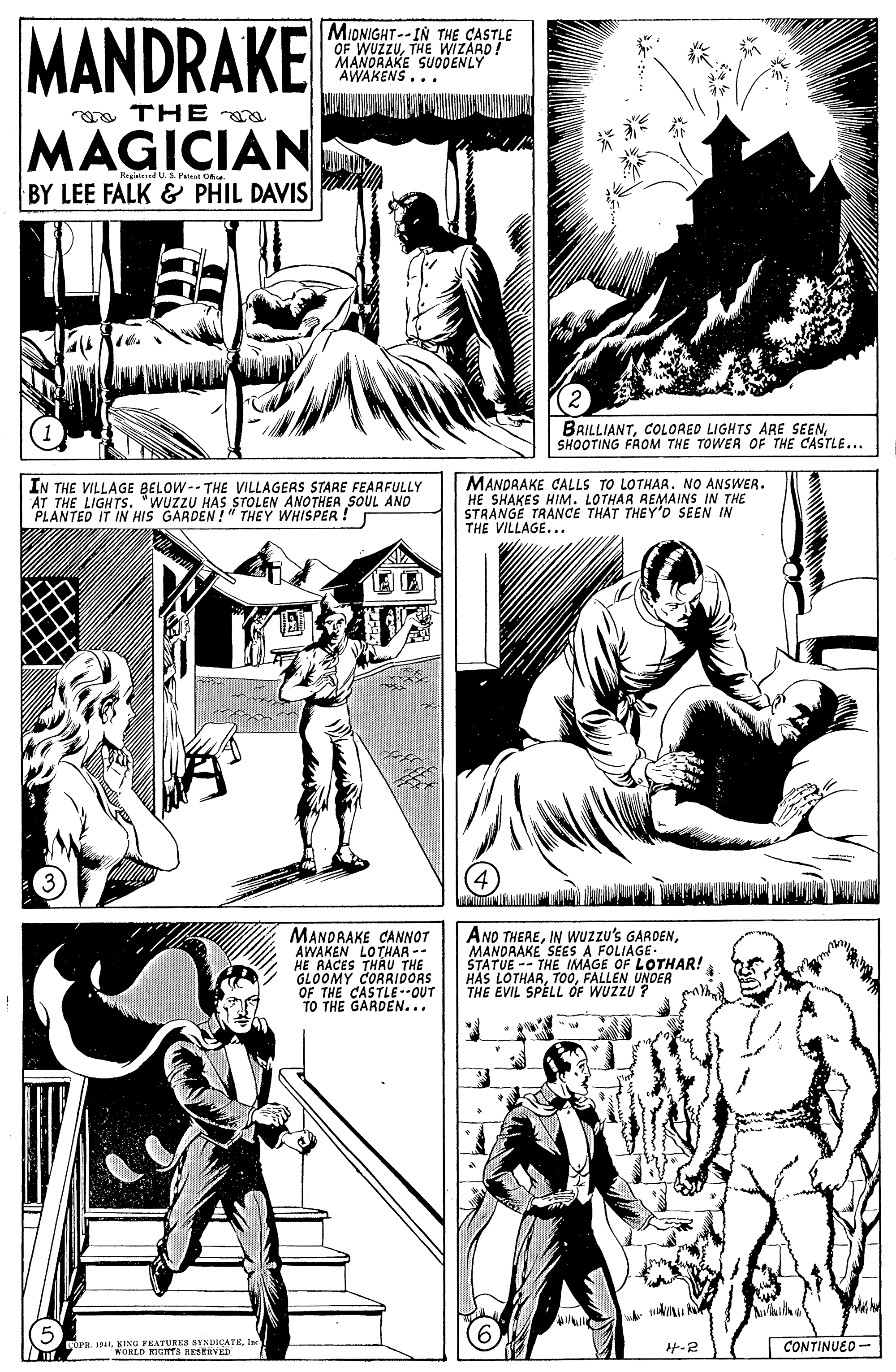 Art OCR: MANDRAKE MIDNIGHT-- IN THE CASTLE OF WUZZUTHE WIZARD! MANORAKE SUODENLY AWAKENS... a THE a MAGICIAN BY LEE FALK & PHIL DAVIS ted U.S. Patent Oa. BRILLIANTSHOOTING FROM THE TOWER OF THE CASTLE... IN THE VILLAGE BELOW-- THE VILLAGERS STARE FEARFULLY AT THE LIGHTS. "WUZZU HAS STOLEN ANOTHEA SOUL AND PLANTED IT IN HIS GARDEN!" THEY WHISPER. MANDRAKE CALLS TO LOTHAR. NO ANSWER. HE SHAKES HIM. LOTHAR REMAINS IN THE STRANGE TRANCE THAT THEY'D SEEN IN THE VILLAGE... MANDRAKE CANNOT AWAKEN LOTHAR -- HE RACES THRU THE GLOOMY CORRIDOAS OF THE CASTLE --OUT TO THE GARDEN... ANO THEREMANDRAKE SEES A FOLIAGE- STATUE -- THE IMAGE OF LOTHAR! HAS LOTHARFALLEN UNDER THE EVIL SPÈLL ÓF WUZZU ? OFR. 1N4Ia WORLD RICITS LESERVED H-2 CONTINUED- MANDRAKE MIDNIGHT-- IN THE CASTLE OF WUZZUTHE WIZARD! MANORAKE SUODENLY AWAKENS... a THE a MAGICIAN BY LEE FALK & PHIL DAVIS ted U.S. Patent Oa. BRILLIANTCOLORED LIGHTS ARE SEENSHOOTING FROM THE TOWER OF THE CASTLE... IN THE VILLAGE BELOW-- THE VILLAGERS STARE FEARFULLY AT THE LIGHTS. "WUZZU HAS STOLEN ANOTHEA SOUL AND PLANTED IT IN HIS GARDEN!" THEY WHISPER. MANDRAKE CALLS TO LOTHAR. NO ANSWER. HE SHAKES HIM. LOTHAR REMAINS IN THE STRANGE TRANCE THAT THEY'D SEEN IN THE VILLAGE... MANDRAKE CANNOT AWAKEN LOTHAR -- HE RACES THRU THE GLOOMY CORRIDOAS OF THE CASTLE --OUT TO THE GARDEN... ANO THEREIN WUZzu's GARDENMANDRAKE SEES A FOLIAGE- STATUE -- THE IMAGE OF LOTHAR! HAS LOTHARFALLEN UNDER THE EVIL SPÈLL ÓF WUZZU ? OFR. 1N4KING FEATURES SYNDICATEIa WORLD RICITS LESERVED H-2 CONTINUED-