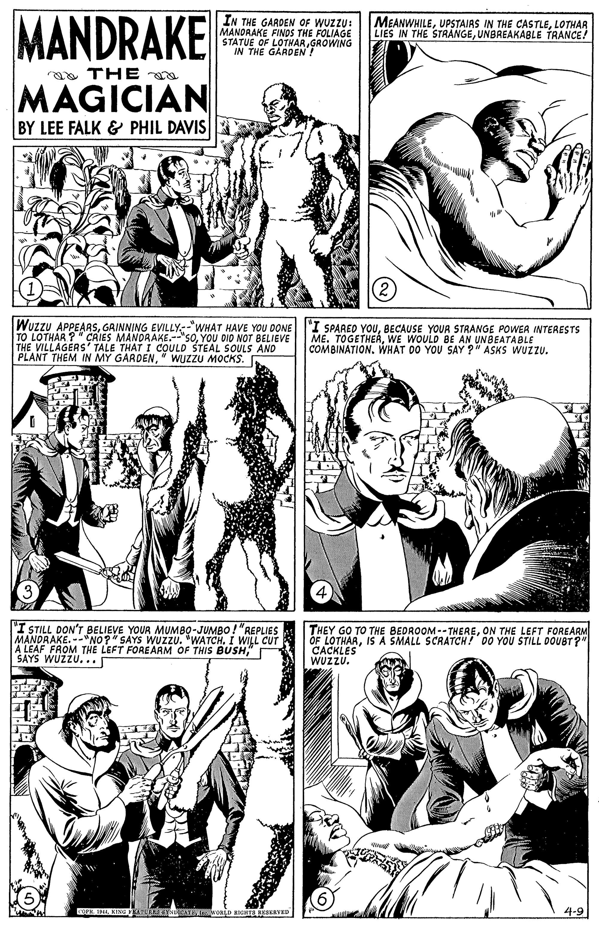 Cartoon OCR: MANDRAKE IN THE GARDEN OF WUZZU: MANDRAKE FINDS THE FOLIAGE STATUE OF LOTHARGROWING IN THE GARDEN! MEANWHILELOTHAR LIES IN THE STRANGEUNBREAKÁBLE TRANCE! ga THE MAGICIAN BY LEE FALK & PHIL DAVIS Wuzzu APPEARSGRINNING EVILLY-"WHAT HAVE YOU DONE TO LOTHAR ?" CAIES MANDRAKE.--"SOYOU DID NOT BELIEVE THE VILLAGERS' TALE THAT I COULD STEAL SOULS AND PLANT THEM IN MY GARDEN" WUzzU MOCKS. "I SPARED YOUBECAUSE YOUR STRANGE POWER INTERESTS ME. TOGETHERWE WOULD BE AN UNBEATABLE COMBINATION. WHAT DO YOU SAY ?" ASKS WUZZU. "I STILL DON'T BELIEVE YOUR MUMBO-JUMBO!"REPLIES MANDRAKE. --NO?" SAYS WUZZU. "WATCH. I WILL CUT A LEAF FROM THE LEFT FOREARM OF THIS BUSH" I SAYS WUZZU... THEY GO TO THE BEDROOM -- THEREON THE LEFT FOREARM OF LOTHARIS A SMALL SCRATCH! 00 YOU STILL OOUBT?" CACKLES WUZZU. Co 191KING AIGYNTATE WORLD RIGHTS RESERVED 4-9 MANDRAKE IN THE GARDEN OF WUZZU: MANDRAKE FINDS THE FOLIAGE STATUE OF LOTHARGROWING IN THE GARDEN! MEANWHILEUPSTAIRS IN THE CASTLELOTHAR LIES IN THE STRANGEUNBREAKÁBLE TRANCE! ga THE MAGICIAN BY LEE FALK & PHIL DAVIS Wuzzu APPEARSGRINNING EVILLY-"WHAT HAVE YOU DONE TO LOTHAR ?" CAIES MANDRAKE.--"SOYOU DID NOT BELIEVE THE VILLAGERS' TALE THAT I COULD STEAL SOULS AND PLANT THEM IN MY GARDEN" WUzzU MOCKS. "I SPARED YOUBECAUSE YOUR STRANGE POWER INTERESTS ME. TOGETHERWE WOULD BE AN UNBEATABLE COMBINATION. WHAT DO YOU SAY ?" ASKS WUZZU. "I STILL DON'T BELIEVE YOUR MUMBO-JUMBO!"REPLIES MANDRAKE. --NO?" SAYS WUZZU. "WATCH. I WILL CUT A LEAF FROM THE LEFT FOREARM OF THIS BUSH" I SAYS WUZZU... THEY GO TO THE BEDROOM -- THEREON THE LEFT FOREARM OF LOTHARIS A SMALL SCRATCH! 00 YOU STILL OOUBT?" CACKLES WUZZU. Co 191KING AIGYNTATE WORLD RIGHTS RESERVED 4-9