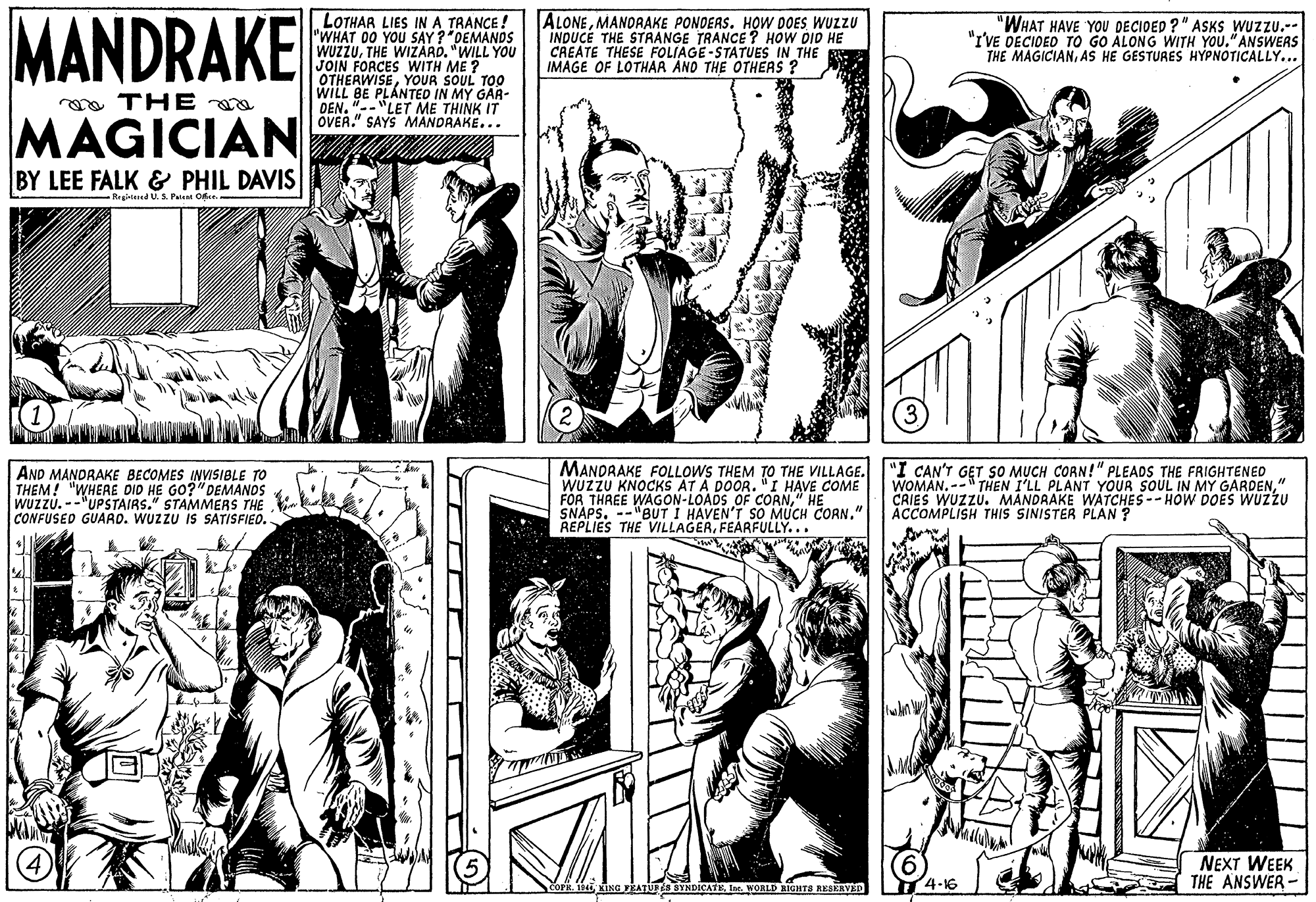 Style OCR: MANDRAKE LOTHAR LIES IN A TRANCE ! "WHAT 00 YOU SAY ?"DEMANDS WUZZUTHE WIZARD. "WILL YOU JOIN FORCES WITH ME ? OTHERWISEYOUR SOUL TOO WILL BE PLANTED IN MY GAR- DEN. "--LET ME THINK IT OVER." SAYS MANDRAKE... ALONEMANORAKE PONOEAS. H?W DOES WUZZU INDUCE THE STAANGE TRANCE? HOW DID HE CREATE THESE FOLIAGE-STATUES IN THE IMAGE OF LOTHAR AND THE OTHÉAS ? "WHAT HAVE YOU DECIDED ?" ASKS WUZZU.-- "I'VE DECIDED TO GO ÀLONG WITH YOU."ANSWERS THE MAGICIANAS HE GESTURES HYPNOTICALLY... oa THE a MAGICIAN BY LEE FALK & PHIL DAVIS Registaed U. S. Paisat Offce. AND MANDRAKE BECOMES INVISIBLE TO THEM! "WHERE DID HE GO?"DEMANOS WUZZU. --"UPSTAIRS." STAMMERS THE CONFUSED GUARD. WUZZU IS SATISFIEO. MANDRAKE FOLLOWS THEM TO THE VILLAGE. WUZZU KNOCKS AT A DOOR. "I HAVE COME FOR THREE WAGON-LOADS OF CORN" HE SNAPS. REPLIES THE VILLAGERFEARFULLY... "I CAN'T GET SO MUCH CORN!" PLEADS THE FRIGHTENED WOMAN.-- THEN I'LL PLANT YOUR SOUL IN MY GARDEN" CRIES WUZZU. MANDRAKE WATCHES -- HOW DOES WUZZU ACCOMPLISH THIS SINISTER PLAN ? "BUT I HAVEN'T SO MUCH CORN." NEXT WEEK THE ANSWER -Lr. WORLD BIGHTS RESERVED 4-16 MANDRAKE LOTHAR LIES IN A TRANCE ! "WHAT 00 YOU SAY ?"DEMANDS WUZZUTHE WIZARD. "WILL YOU JOIN FORCES WITH ME ? OTHERWISEYOUR SOUL TOO WILL BE PLANTED IN MY GAR- DEN. "--LET ME THINK IT OVER." SAYS MANDRAKE... ALONEMANORAKE PONOEAS. H?W DOES WUZZU INDUCE THE STAANGE TRANCE? HOW DID HE CREATE THESE FOLIAGE-STATUES IN THE IMAGE OF LOTHAR AND THE OTHÉAS ? "WHAT HAVE YOU DECIDED ?" ASKS WUZZU.-- "I'VE DECIDED TO GO ÀLONG WITH YOU."ANSWERS THE MAGICIANAS HE GESTURES HYPNOTICALLY... oa THE a MAGICIAN BY LEE FALK & PHIL DAVIS Registaed U. S. Paisat Offce. AND MANDRAKE BECOMES INVISIBLE TO THEM! "WHERE DID HE GO?"DEMANOS WUZZU. --"UPSTAIRS." STAMMERS THE CONFUSED GUARD. WUZZU IS SATISFIEO. MANDRAKE FOLLOWS THEM TO THE VILLAGE. WUZZU KNOCKS AT A DOOR. "I HAVE COME FOR THREE WAGON-LOADS OF CORN" HE SNAPS. REPLIES THE VILLAGERFEARFULLY... "I CAN'T GET SO MUCH CORN!" PLEADS THE FRIGHTENED WOMAN.-- THEN I'LL PLANT YOUR SOUL IN MY GARDEN" CRIES WUZZU. MANDRAKE WATCHES -- HOW DOES WUZZU ACCOMPLISH THIS SINISTER PLAN ? "BUT I HAVEN'T SO MUCH CORN." NEXT WEEK THE ANSWER -Kisa vEATUr s SYNDICATELr. WORLD BIGHTS RESERVED 4-16