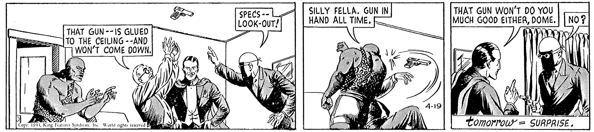 Working animal OCR: SPECS -- LOOK-OUT! SILLY FELLA. GUN IN HAND ALL TIME. THAT GUN WON'T DO YOU MUCH GOOD EITHERDOME. N0? THAT GUN--IS GLUED TO THE CEILING --AND ¡WON'T COME DOWN. 4-19 tomorrow = SURPRISE. Cope. 1911Iin World nghts reserved A SPECS -- LOOK-OUT! SILLY FELLA. GUN IN HAND ALL TIME. THAT GUN WON'T DO YOU MUCH GOOD EITHERDOME. N0? THAT GUN--IS GLUED TO THE CEILING --AND ¡WON'T COME DOWN. 4-19 tomorrow = SURPRISE. Cope. 1911King Fratures SyndicateIin World nghts reserved A