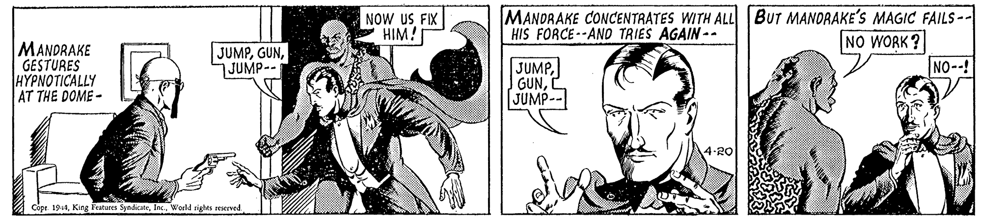 Line art OCR: NOW US FIX HIM! MANDRAKE CONCENTRATES WITH ALL BUT MANDRAKE'S MAGIC FAILS -- HIS FORCE--AND TRIES AGAIN-- NO WORK? MANDRAKE GESTURES |H?????ICALLY AT THE DOME - JUMPJUMP-- JUMPJUMP-- NO--! 4-20 Côpt 1914World rights reserved NOW US FIX HIM! MANDRAKE CONCENTRATES WITH ALL BUT MANDRAKE'S MAGIC FAILS -- HIS FORCE--AND TRIES AGAIN-- NO WORK? MANDRAKE GESTURES |H?????ICALLY AT THE DOME - JUMPJUMP-- JUMPJUMP-- NO--! 4-20 Côpt 1914King Features SyndicateWorld rights reserved