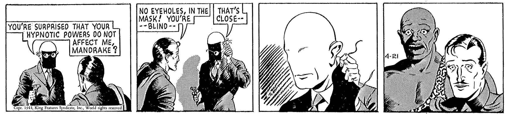 Monochrome OCR: NO EYEHOLESIN THE THAT'S MASK! YOU'RE --BLIND-- CLOSE-- YOU'RE SURPRISED THAT YOUR L HYPNOTIC POWERS 00 NOT AFFECT MEMANDRAKE ? 4-21 Copr. 1944Woeld rights resrved NO EYEHOLESIN THE THAT'S MASK! YOU'RE --BLIND-- CLOSE-- YOU'RE SURPRISED THAT YOUR L HYPNOTIC POWERS 00 NOT AFFECT MEMANDRAKE ? 4-21 Copr. 1944King F'eatures SyndicateWoeld rights resrved
