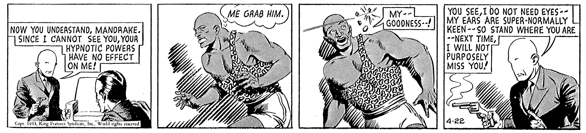 Finger OCR: MY--L GOODNESS-! YOU SEEI DO NOT NEED EYES-. MY EARS ARE SUPER-NORMALLY KEEN--SO STAND WHERE YOU ARE --NEXT TIMEI WILL NOT PURPOSELY MISS YOU! ME GRAB HIM. NOW YOU UNDERSTANDYOUR HYPNOTIC POWERS HAVE NO EFFECT ON ME! Copr. 1941Watld rights reKrved 4-22 MY--L GOODNESS-! YOU SEEI DO NOT NEED EYES-. MY EARS ARE SUPER-NORMALLY KEEN--SO STAND WHERE YOU ARE --NEXT TIMEI WILL NOT PURPOSELY MISS YOU! ME GRAB HIM. NOW YOU UNDERSTANDSINCE I CANNOT SEE YOUYOUR HYPNOTIC POWERS HAVE NO EFFECT ON ME! Copr. 1941King katures SyadikateWatld rights reKrved 4-22