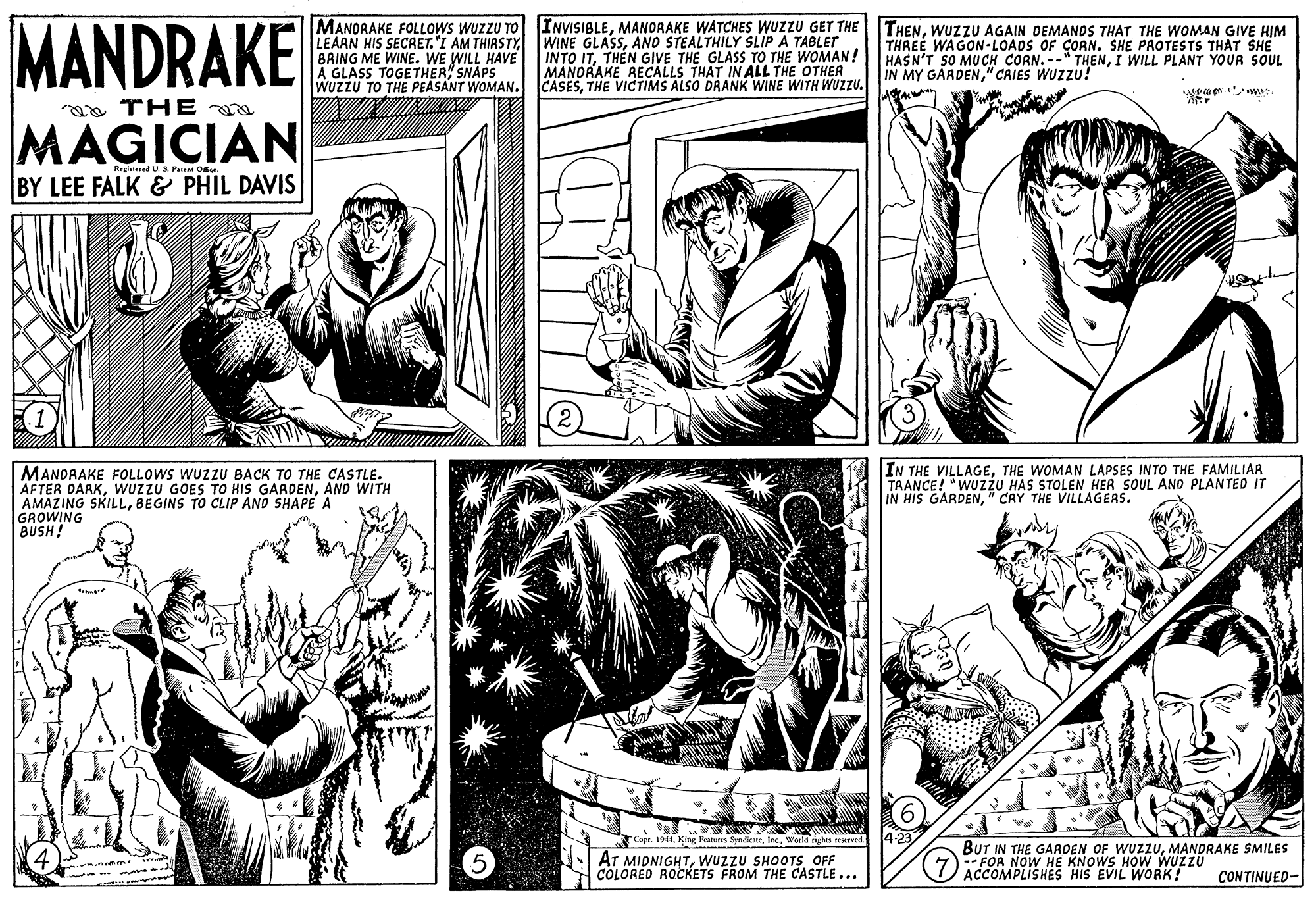 Interaction OCR: MANDRAKE MANORAKE FOLLOWS WUZZU TO LEAAN HIS SECRET.'I AM THIASTY BAING ME WINE. WE WILL HAVE A GLASS TOGETHER" SNAPS WUZZU TO THE PEASANT WOMAN. INVISIBLEWUZZU AGAIN DEMANDS THAT THE WOMAN GIVE HIM WINE GLASSANO STEALTHILY SLIP À TABLET INTO ITTHEN GIVE THE GLASS TO THE WOMAN! MANORAKE AECALLS THAT IN ALL THE OTHER CASESTHE VICTIMS ALSO DRANK WINE WITH WUZZU. THREE WAGON-LOADS OF CORN. SHE PROTESTS THAT SHE HASN'T SO MUCH CORN. --" THENI WILL PLANT YOUR SOUL IN MY GARDEN" CAIES WUZZU! mu. a THE a MAGICIAN Regialened US Patent Ou BY LEE FALK & PHIL DAVIS MANDAAKE FOLLOWS WUZZU BACK TO THE CASTLE. AFTER DARKAND WITH AMAZING SKILLBEGINS TO CLIP AND SHAPE A GROWING BUSH! IN THE VILLAGETHE WOMAN LAPSES INTO THE FAMILIAR TAANCE! "WUZZU HAS STOLEN HER SOUL AND PLANTED IT IN HIS GARDEN" CRY THE VILLAGEAS. 4.23 Cope. 1944In. World nghts rened 4 5 AT MIDNIGHTWUzzU SHOOTS OFF COLORÉD ROCKETS FROM THE CASTLE... BUT IN THE GAAOEN OF WUZZUMANDRAKE SMILES -- FOR NOW HE KNOWS HOW WUZZU ACCOMPLISHES HIS EVIL WORK! CONTINUED- MANDRAKE MANORAKE FOLLOWS WUZZU TO LEAAN HIS SECRET.'I AM THIASTY BAING ME WINE. WE WILL HAVE A GLASS TOGETHER" SNAPS WUZZU TO THE PEASANT WOMAN. INVISIBLEMANDRAKE WATCHES WUZZU GET THE THENWUZZU AGAIN DEMANDS THAT THE WOMAN GIVE HIM WINE GLASSANO STEALTHILY SLIP À TABLET INTO ITTHEN GIVE THE GLASS TO THE WOMAN! MANORAKE AECALLS THAT IN ALL THE OTHER CASESTHE VICTIMS ALSO DRANK WINE WITH WUZZU. THREE WAGON-LOADS OF CORN. SHE PROTESTS THAT SHE HASN'T SO MUCH CORN. --" THENI WILL PLANT YOUR SOUL IN MY GARDEN" CAIES WUZZU! mu. a THE a MAGICIAN Regialened US Patent Ou BY LEE FALK & PHIL DAVIS MANDAAKE FOLLOWS WUZZU BACK TO THE CASTLE. AFTER DARKWUZZU GOES TO HIS GARDENAND WITH AMAZING SKILLBEGINS TO CLIP AND SHAPE A GROWING BUSH! IN THE VILLAGETHE WOMAN LAPSES INTO THE FAMILIAR TAANCE! "WUZZU HAS STOLEN HER SOUL AND PLANTED IT IN HIS GARDEN" CRY THE VILLAGEAS. 4.23 Cope. 1944King Features SyadceIn. World nghts rened 4 5 AT MIDNIGHTWUzzU SHOOTS OFF COLORÉD ROCKETS FROM THE CASTLE... BUT IN THE GAAOEN OF WUZZUMANDRAKE SMILES -- FOR NOW HE KNOWS HOW WUZZU ACCOMPLISHES HIS EVIL WORK! CONTINUED-