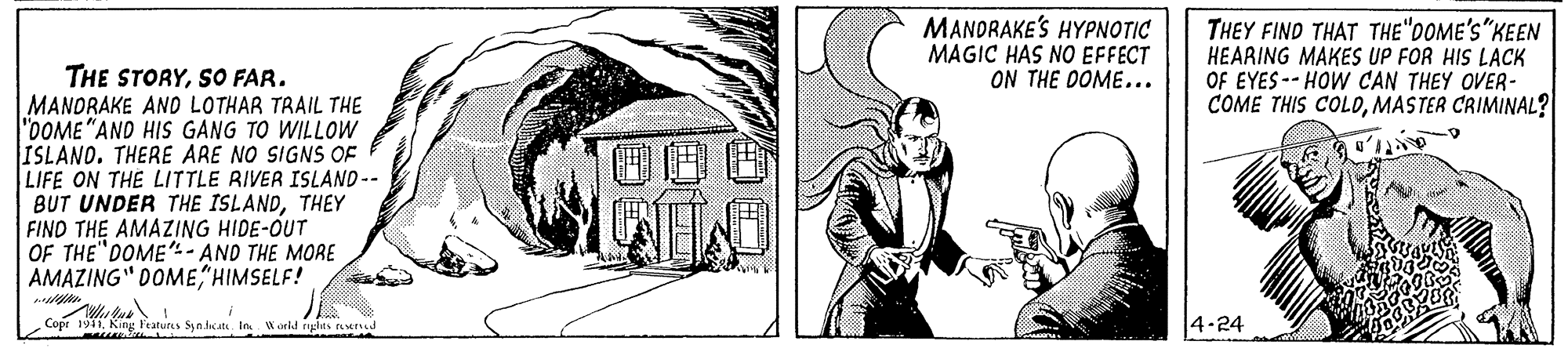 Illustration OCR: MANDRAKE'S HYPNOTIC MAGIC HAS NO EFFECT ON THE DOME... THEY FIND THAT THE"DOME'S"KEEN HEARING MAKES UP FOR HIS LACK OF EYES -- HOW CAN THEY OVER- COME THIS COLDMASTER CRIMINAL? THE STORYSO FAR. MANORAKE AND LOTHAR TRAIL THE "DOME "AND HIS GANG TO WILLOW ISLAND. THERE ARE NO SIGNS OF LIFE ON THE LITTLE RIVER ISLAND-- BUT UNDER THE ISLANDTHEY FIND THE AMAZING HIDE-OUT OF THE"DOME"- AND THE MORE AMAZING" DOMEHIMSELF! Cope 1931King Ptatur Synlat In W onld iyghts toerd 4-24 MANDRAKE'S HYPNOTIC MAGIC HAS NO EFFECT ON THE DOME... THEY FIND THAT THE"DOME'S"KEEN HEARING MAKES UP FOR HIS LACK OF EYES -- HOW CAN THEY OVER- COME THIS COLDMASTER CRIMINAL? THE STORYSO FAR. MANORAKE AND LOTHAR TRAIL THE "DOME "AND HIS GANG TO WILLOW ISLAND. THERE ARE NO SIGNS OF LIFE ON THE LITTLE RIVER ISLAND-- BUT UNDER THE ISLANDTHEY FIND THE AMAZING HIDE-OUT OF THE"DOME"- AND THE MORE AMAZING" DOMEHIMSELF! Cope 1931King Ptatur Synlat In W onld iyghts toerd 4-24