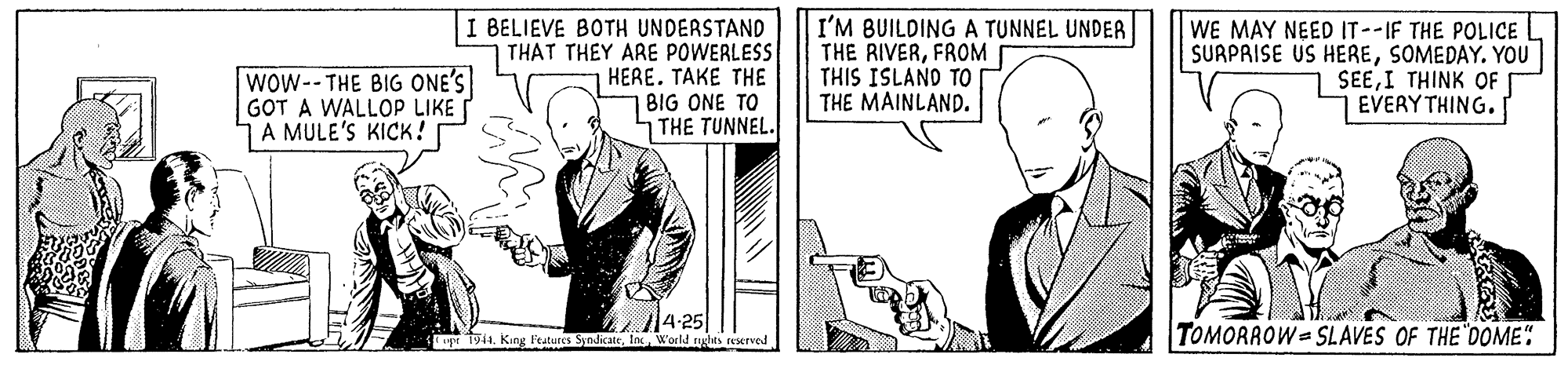 Sharing OCR: Wow--THE BIG ONE'S GOT A WALLOP LIKE 1A MULE'S KICK! I BELIEVE BOTH UNDERSTAND THAT THEY ARE POWERLESS HERE. TAKE THE BIG ONE TO THE TUNNEL. I'M BUILDING A TUNNEL UNDER THE RIVERFROM THIS ISLAND TO THE MAINLAND. WE MAY NEED IT--IF THE POLICE SURPRISE US HERESOMEDAY. YOU SEEI THINK OF EVERY THING. 2/4-25 World agles eserved TOMORROW SLAVES OF THE "0OME: Wow--THE BIG ONE'S GOT A WALLOP LIKE 1A MULE'S KICK! I BELIEVE BOTH UNDERSTAND THAT THEY ARE POWERLESS HERE. TAKE THE BIG ONE TO THE TUNNEL. I'M BUILDING A TUNNEL UNDER THE RIVERFROM THIS ISLAND TO THE MAINLAND. WE MAY NEED IT--IF THE POLICE SURPRISE US HERESOMEDAY. YOU SEEI THINK OF EVERY THING. 2/4-25 World agles eserved TOMORROW SLAVES OF THE "0OME: