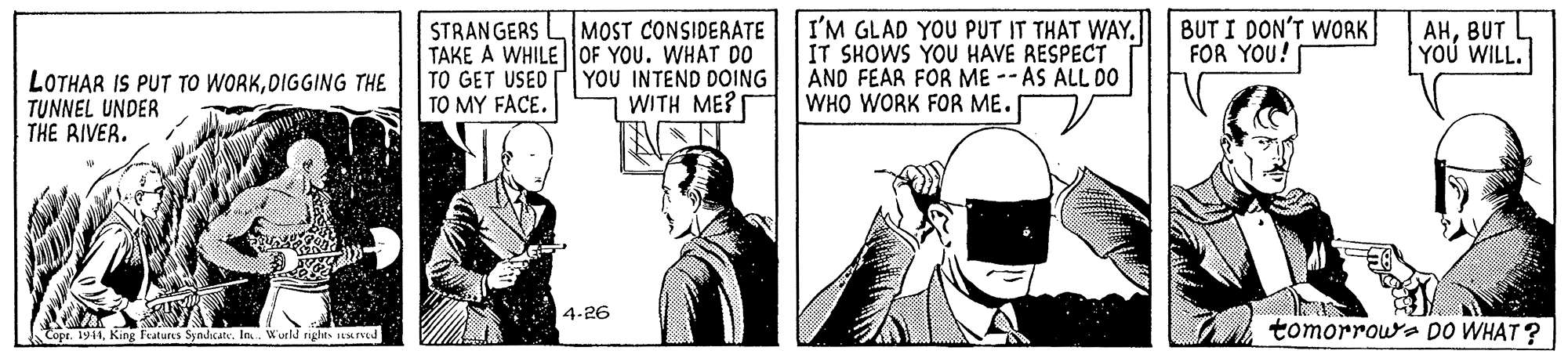 Monochrome OCR: STRANGERS LMOST CONSIDERATE TAKE A WHILE |OF YOU. WHAT D0 TO GET USED TO MY FACE. I'M GLAD YOU PUT IT THAT WAY. IT SHOWS YOU HAVE RESPECT AND FEAR FOR ME -- AS ALL DO WHO WORK FOR ME. BUT I DON'T WORK FOR YOU! AHBUT YOU WILL. LOTHAR IS PUT TO WORKOIGGING THE TUNNEL UNDER THE RIVER. YOU INTEND DOING WITH ME? I 4-26 Topr. 1944King Features Syndicate. Ia. Wurld rights stuned tomorroua DO WHAT? STRANGERS LMOST CONSIDERATE TAKE A WHILE |OF YOU. WHAT D0 TO GET USED TO MY FACE. I'M GLAD YOU PUT IT THAT WAY. IT SHOWS YOU HAVE RESPECT AND FEAR FOR ME -- AS ALL DO WHO WORK FOR ME. BUT I DON'T WORK FOR YOU! AHBUT YOU WILL. LOTHAR IS PUT TO WORKOIGGING THE TUNNEL UNDER THE RIVER. YOU INTEND DOING WITH ME? I 4-26 Topr. 1944King Features Syndicate. Ia. Wurld rights stuned tomorroua DO WHAT?
