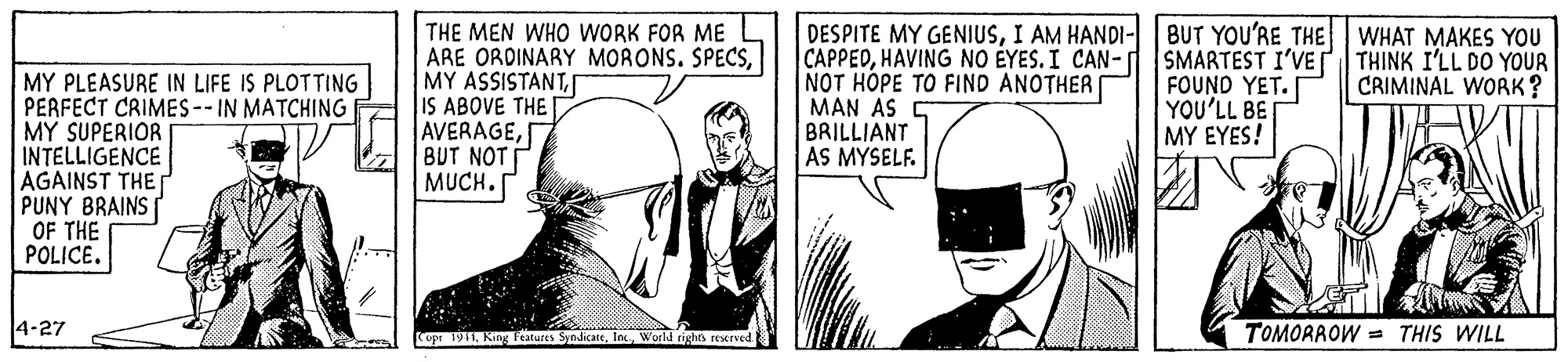 Style OCR: MY PLEASURE IN LIFE IS PLOTTING PERFECT CRIMES-- IN MATCHING MY SUPERIOR INTELLIGENCE AGAINST THE PUNY BRAINS OF THE POLICE. THE MEN WHO WORK FOR ME ARE ORDINARY MORONS. SPECSIS ABOVE THE AVERAGEBUT NOT MUCH. DESPITE MY GENIUSI AM HANDI- BUT YOU'RE THE WHAT MAKES YOU CAPPEDHAVING NO ÉYES. I CAN- SMARTEST I'VE THINK I'LL DO YOUR NOT HOPE TO FIND ANOTHER MAN AS BRILLIANT AS MYSELF. FOUND YET. YOU'LL BE MY EYES! CRIMINAL WORK? 4-27 TOMORROW = THIS WILL Copr 1911World rights resxrved. MY PLEASURE IN LIFE IS PLOTTING PERFECT CRIMES-- IN MATCHING MY SUPERIOR INTELLIGENCE AGAINST THE PUNY BRAINS OF THE POLICE. THE MEN WHO WORK FOR ME ARE ORDINARY MORONS. SPECSMY ASSISTANTIS ABOVE THE AVERAGEBUT NOT MUCH. DESPITE MY GENIUSI AM HANDI- BUT YOU'RE THE WHAT MAKES YOU CAPPEDHAVING NO ÉYES. I CAN- SMARTEST I'VE THINK I'LL DO YOUR NOT HOPE TO FIND ANOTHER MAN AS BRILLIANT AS MYSELF. FOUND YET. YOU'LL BE MY EYES! CRIMINAL WORK? 4-27 TOMORROW = THIS WILL Copr 1911King Ftatures SyndicateWorld rights resxrved.