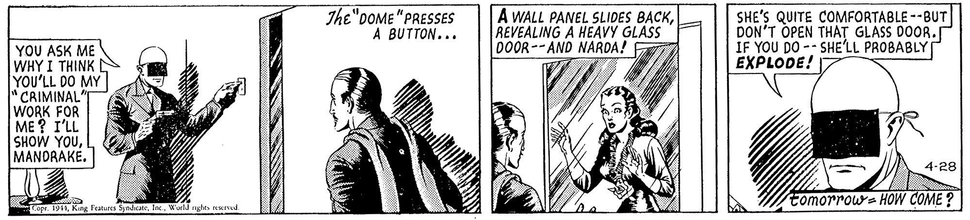 Parallel OCR: The"DOME"PRESSES A BUTTON... A WALL PANEL SLIDES BACKREVEALING A HEAVY GLASS DOOR--AND NARDA! SHE'S QUITE COMFORTABLE --BUT DON'T OPEN THAT GLASS DOOR. IF YOU DO -- SHE'LL PROBABLY EXPLODE! YOU ASK ME WHY I THINK YOU'LL DO MY CRIMINAL WORK FOR ME? I'LL SHOW YOUMANDRAKE. 4-28 tomorrow=HOW COME ? Copr. 1911World nghes reerved The"DOME"PRESSES A BUTTON... A WALL PANEL SLIDES BACKREVEALING A HEAVY GLASS DOOR--AND NARDA! SHE'S QUITE COMFORTABLE --BUT DON'T OPEN THAT GLASS DOOR. IF YOU DO -- SHE'LL PROBABLY EXPLODE! YOU ASK ME WHY I THINK YOU'LL DO MY CRIMINAL WORK FOR ME? I'LL SHOW YOUMANDRAKE. 4-28 tomorrow=HOW COME ? Copr. 1911King Features SyndcateWorld nghes reerved