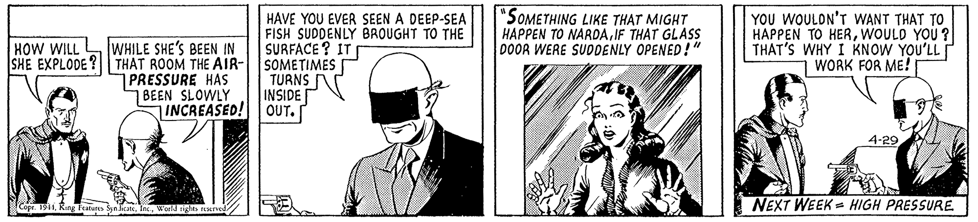 Hat OCR: WHILE SHE'S BEEN IN SHE EXPLODE ? THAT ROOM THE AIR- PRESSURE HAS BEEN SLOWLY INCREASED! HAVE YOU EVER SEEN A DEEP-SEA FISH SUDDENLY BROUGHT TO THE SURFACE ? IT SOMETIMES TURNS INSIDE OUT. "SOMETHING LIKE THAT MIGHT HAPPEN TO NARDAIF THAT GLASS DOOR WERE SUDDENLY OPENED!" YOU WOULON'T WANT THAT TO HAPPEN TO HERWOULD YOU ? THAT'S WHY I KNOW YOU'LL WORK FOR ME! HOW WILL 4-29 NEXT WEEK = HIGH PRESSURE Copr. 1941Kir Features SynlikateWorld rights rEMrved WHILE SHE'S BEEN IN SHE EXPLODE ? THAT ROOM THE AIR- PRESSURE HAS BEEN SLOWLY INCREASED! HAVE YOU EVER SEEN A DEEP-SEA FISH SUDDENLY BROUGHT TO THE SURFACE ? IT SOMETIMES TURNS INSIDE OUT. "SOMETHING LIKE THAT MIGHT HAPPEN TO NARDAIF THAT GLASS DOOR WERE SUDDENLY OPENED!" YOU WOULON'T WANT THAT TO HAPPEN TO HERWOULD YOU ? THAT'S WHY I KNOW YOU'LL WORK FOR ME! HOW WILL 4-29 NEXT WEEK = HIGH PRESSURE Copr. 1941Kir Features SynlikateWorld rights rEMrved