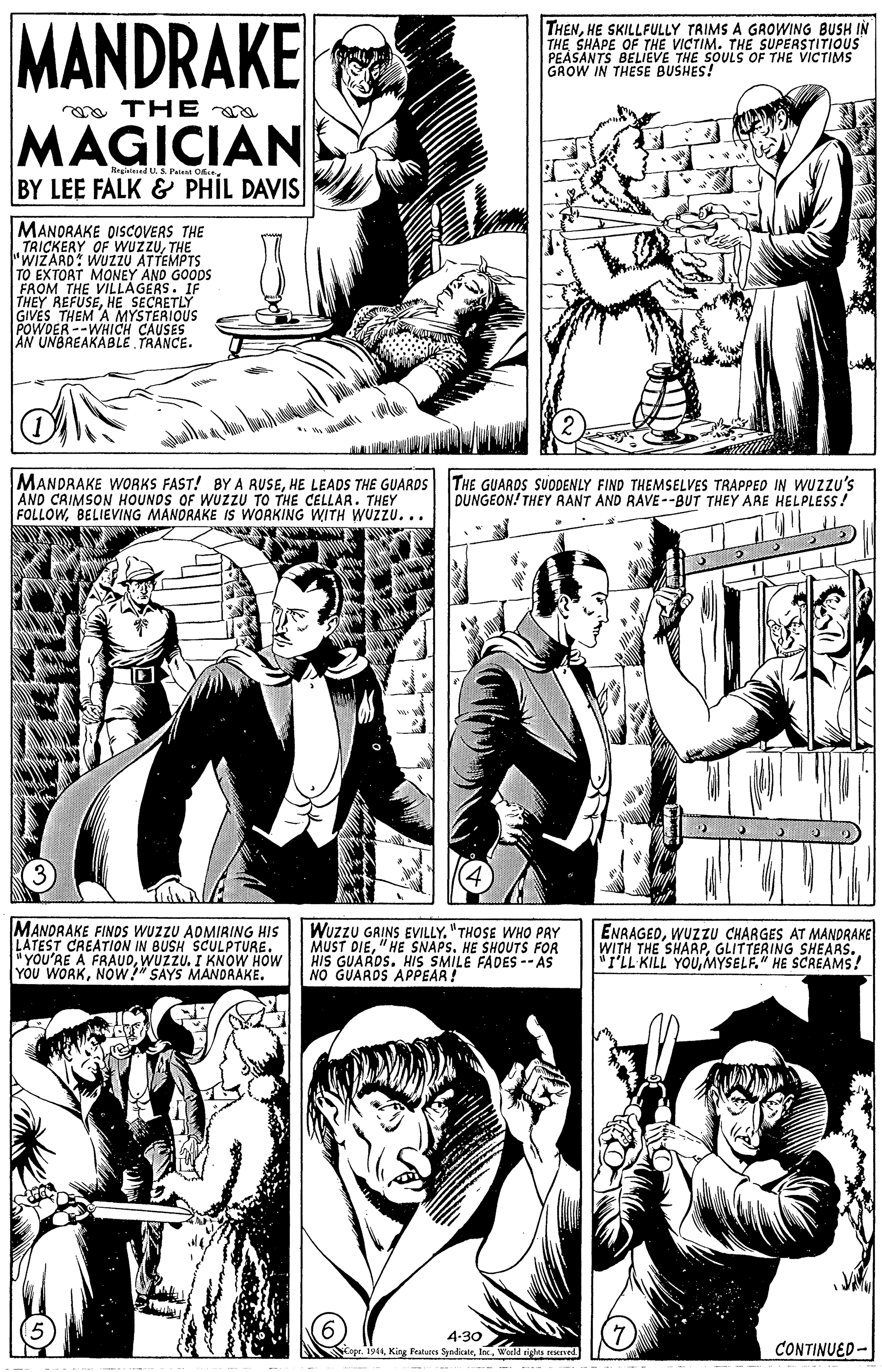 Gesture OCR: MANDRAKE THENHE SKILLFULLY TRIMS A GROWING BUSH IN THE SHAPE OF THE VICTIM. THE SUPERSTITIOUS PEASANTS BELIEVE THE SOULS OF THE VICTIMS GROW IN THESE BUSHES! a THE a MAGICIAN US. Pat OE.. BY LEE FALK & PHIL DAVIS MANORAKE DISCOVERS THE TRICKERY OF WUZZUTHE "WIZARD: WUZZU ATTEMPTS TO EXTORT MONEY AND GOODS FROM THE VILLAGERETI THEY REFUSEHE GIVES THEM A MYSTERIOUS POWDER --WHICH CAUSES AN UNBREAKABLE TRANCE. MANDRAKE WORKS FAST! BY A RUSEHE LEADS THE GUARDS THE GUARDS SUODENLY FIND THEMSELVES TRAPPED IN WUZZU's AND CRIMSON HOUNDS OF WUZZU TO THE CELLAR. THEY FOLLOWBELIEVING MANORAKE IS WORKING WITH WUZZU... DUNGEON! THEY RANT AND RAVE--BUT THEY ARE HELPLESS! MANDRAKE FINOS WUZZU ADMIRING HIS LATEST CREATION IN BUSH SCULPTURE. "YOU'RE A FRAUDWUZZU. I KNOW HOW YOU WORKNOw" SAYS MANDRAKE. Wuzzu GAINS EVILLY. "THOSE WHO PAY MUST DIE"HE SNAPS. HE SHOUTS FOR HIS GUAROS. HIS SMILE FADES --AS NO GUARDS APPEAR! ENRAGEDWUZZU CHARGES AT MANDRAKE WITH THE SHARPGLITTERING SHEARS. "I'LL KILL YOUMYSELF." HE SCREAMS! 4-30> opr. 194Werld rigtes reed CONTINUED- MANDRAKE THENHE SKILLFULLY TRIMS A GROWING BUSH IN THE SHAPE OF THE VICTIM. THE SUPERSTITIOUS PEASANTS BELIEVE THE SOULS OF THE VICTIMS GROW IN THESE BUSHES! a THE a MAGICIAN US. Pat OE.. BY LEE FALK & PHIL DAVIS MANORAKE DISCOVERS THE TRICKERY OF WUZZUTHE "WIZARD: WUZZU ATTEMPTS TO EXTORT MONEY AND GOODS FROM THE VILLAGERETI THEY REFUSEHE GIVES THEM A MYSTERIOUS POWDER --WHICH CAUSES AN UNBREAKABLE TRANCE. MANDRAKE WORKS FAST! BY A RUSEHE LEADS THE GUARDS THE GUARDS SUODENLY FIND THEMSELVES TRAPPED IN WUZZU's AND CRIMSON HOUNDS OF WUZZU TO THE CELLAR. THEY FOLLOWBELIEVING MANORAKE IS WORKING WITH WUZZU... DUNGEON! THEY RANT AND RAVE--BUT THEY ARE HELPLESS! MANDRAKE FINOS WUZZU ADMIRING HIS LATEST CREATION IN BUSH SCULPTURE. "YOU'RE A FRAUDWUZZU. I KNOW HOW YOU WORKNOw" SAYS MANDRAKE. Wuzzu GAINS EVILLY. "THOSE WHO PAY MUST DIE"HE SNAPS. HE SHOUTS FOR HIS GUAROS. HIS SMILE FADES --AS NO GUARDS APPEAR! ENRAGEDWUZZU CHARGES AT MANDRAKE WITH THE SHARPGLITTERING SHEARS. "I'LL KILL YOUMYSELF." HE SCREAMS! 4-30> opr. 194King Featasea SyndikaleWerld rigtes reed CONTINUED-