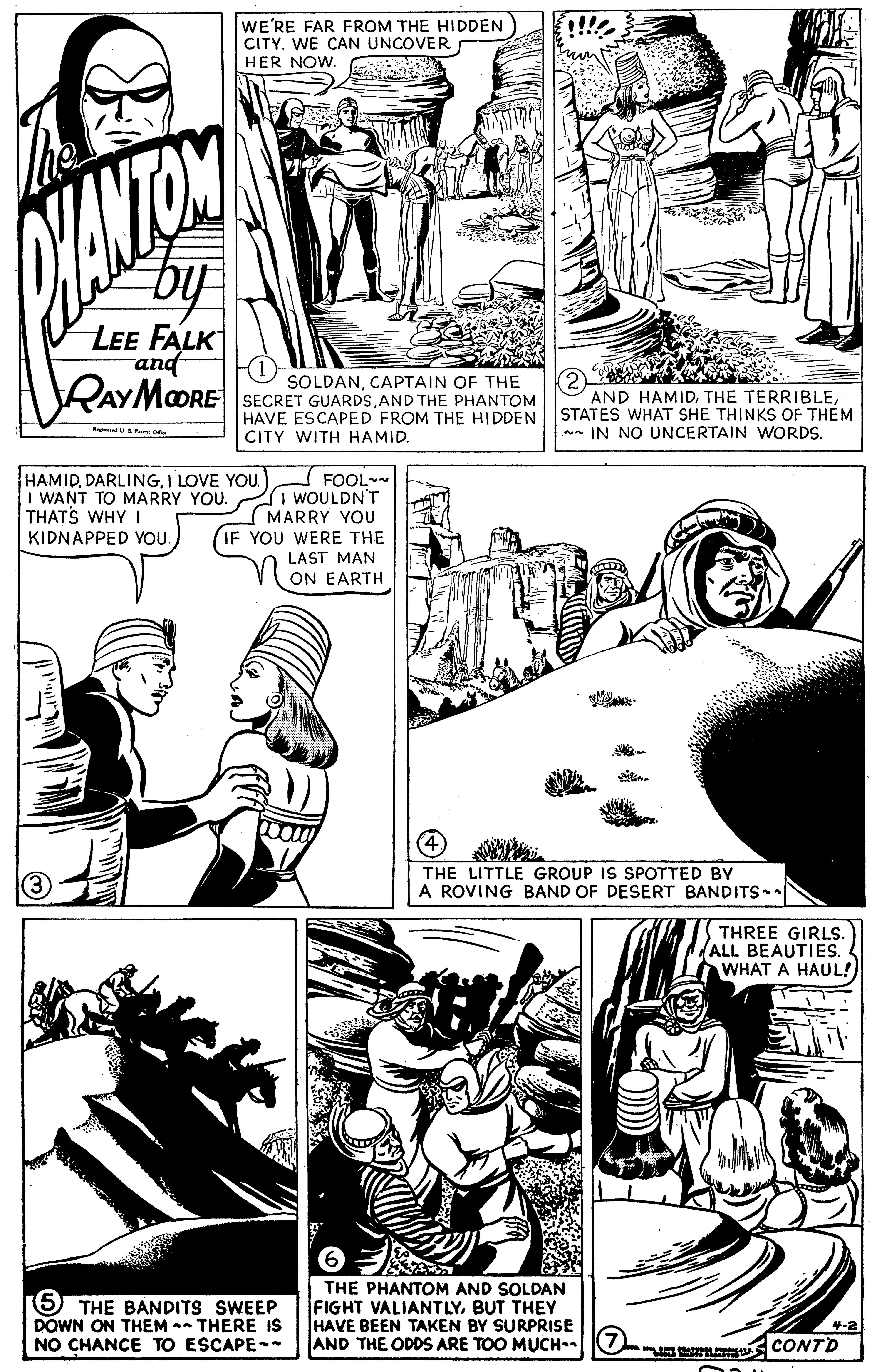 Cartoon OCR: WE'RE FAR FROM THE HIDDEN CITY. WE CAN UNCOVER HER NOW. LEE FALK and RAYMOORE SOLDANCAPTAIN OF THE SECRET GUARDSAND THE PHANTOM HAVE ESCAPED FROM THE HIDDEN CITY WITH HAMID. AND HAMIDSTATES WHAT SHE THINKS OF THEM *- IN NO UNCERTAIN WORDS. HAMIDI LOVE YOU. I WANT TO MARRY YOU. THATS WHY I KIDNAPPED YOU. FOOLWOULDN'T MARRY YOU YOU WERE THE LAST MAN ON EARTH THE LITTLE GROUP IS SPOTTED BY A ROVING BAND OF DESERT BANDITS THREE GIRLS. (ALL BEAUTIES. WHAT A HAUL! 5 THE BANDITS SWEEP DOWN ON THEM -- THERE IS NO CHANCE TO ESCAPE-- THE PHANTOM AND SOLDAN FIGHT VALIANTLYBUT THEY HAVE BEEN TAKEN BY SURPRISE AND THE ODDS ARE TOO MUCH O CONTD 4-2 WE'RE FAR FROM THE HIDDEN CITY. WE CAN UNCOVER HER NOW. LEE FALK and RAYMOORE SOLDANCAPTAIN OF THE SECRET GUARDSAND THE PHANTOM HAVE ESCAPED FROM THE HIDDEN CITY WITH HAMID. AND HAMIDTHE TERRIBLESTATES WHAT SHE THINKS OF THEM *- IN NO UNCERTAIN WORDS. HAMIDI LOVE YOU. I WANT TO MARRY YOU. THATS WHY I KIDNAPPED YOU. FOOLWOULDN'T MARRY YOU YOU WERE THE LAST MAN ON EARTH THE LITTLE GROUP IS SPOTTED BY A ROVING BAND OF DESERT BANDITS THREE GIRLS. (ALL BEAUTIES. WHAT A HAUL! 5 THE BANDITS SWEEP DOWN ON THEM -- THERE IS NO CHANCE TO ESCAPE-- THE PHANTOM AND SOLDAN FIGHT VALIANTLYBUT THEY HAVE BEEN TAKEN BY SURPRISE AND THE ODDS ARE TOO MUCH O CONTD 4-2