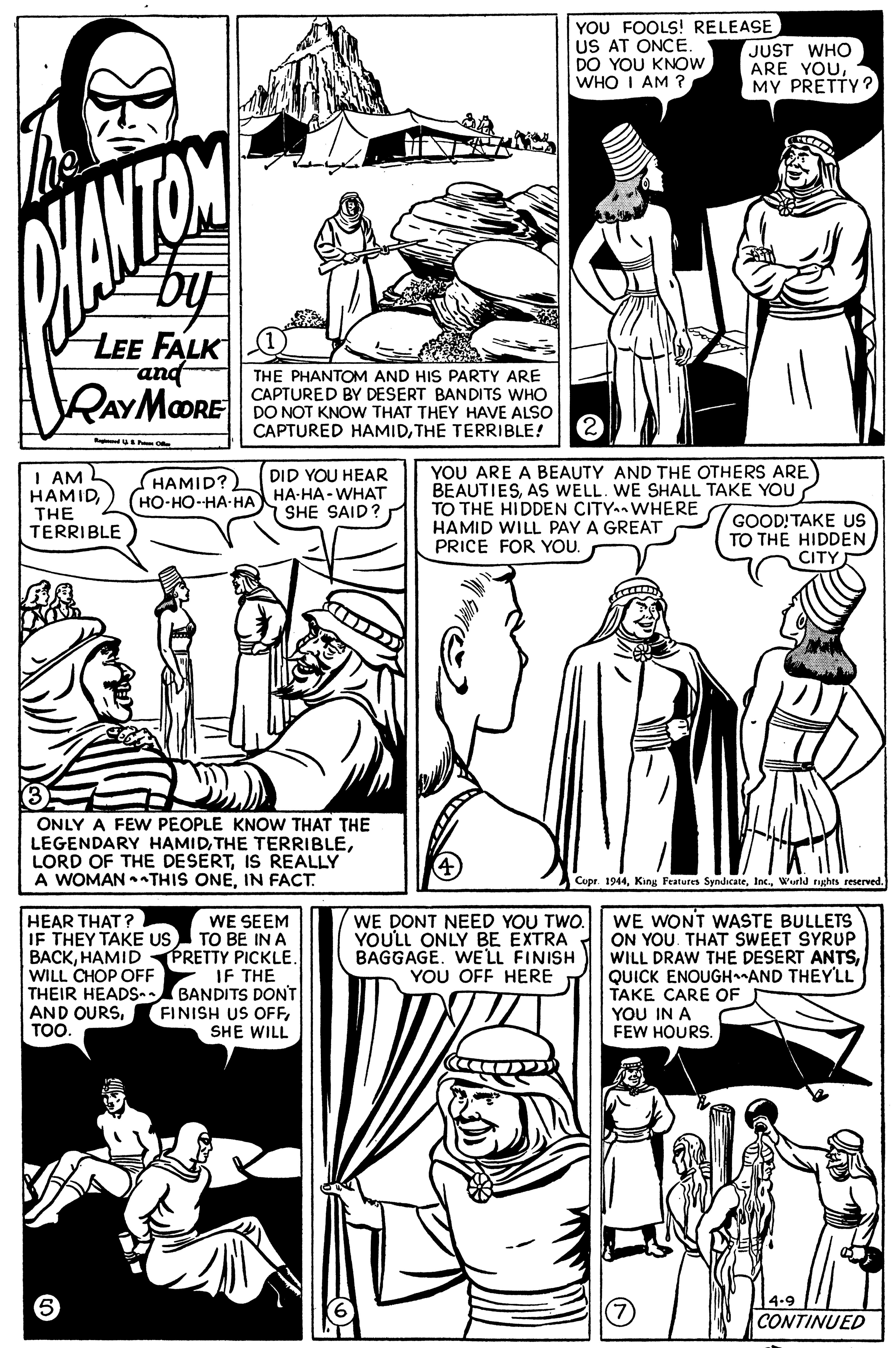 Human OCR: YOU FOOLS! RELEASE US AT ONCE. DO YOU KNOW WHO I AM ? JUST WHO ARE YOUMY PRETTY? ANTOM LEE FALK and RAYMOORE THE PHANTOM AND HIS PARTY ARE CAPTURED BY DESERT BANDITS WHO DO NOT KNOW THAT THEY HAVE ALSO CAPTURED HAMIDTHE TERRIBLE! YOU ARE A BEAUTY AND THE OTHERS ARE BEAUTIESAS WELL. WE SHALL TAKE YOU TO THE HIDDEN CITY WHERE HAMID WILL PAY A GREAT PRICE FOR YOU. DID YOU HEAR I AM HAMIDTHE TERRIBLE (HAMID? (??-??-??-?? ??-??- W??? SHE SAID? GOOD!TAKE US TO THE HIDDEN CITY ONLY A FEW PEOPLE KNOW THAT THE LEGENDARY HAMIDIS REALLY A WOMAN •THIS ONEIN FACT. Copr. 1944Wurld rights reserved. HEAR THAT ? IF THEY TAKE US BACKHAMID PRETTY PICKLE. WILL CHOP OFF THEIR HEADSn. AND OURSTO. WE DONT NEED YOU TWO. YOULL ONLY BE EXTRA BAGGAGEWELL FINISH YOU OFF HERE WE WONT WASTE BULLETS ON YOU. THAT SWEET SYRUP WILL DRAW THE DESERT ANTSQUICK ENOUGHAND THEY'LL TAKE CARE OF YOU IN A FEW HOURS. WE SEEM TO BE IN A IF THE BANDITS DONT FINISH US OFFSHE WILL CONTINUED YOU FOOLS! RELEASE US AT ONCE. DO YOU KNOW WHO I AM ? JUST WHO ARE YOUMY PRETTY? ANTOM LEE FALK and RAYMOORE THE PHANTOM AND HIS PARTY ARE CAPTURED BY DESERT BANDITS WHO DO NOT KNOW THAT THEY HAVE ALSO CAPTURED HAMIDTHE TERRIBLE! YOU ARE A BEAUTY AND THE OTHERS ARE BEAUTIESAS WELL. WE SHALL TAKE YOU TO THE HIDDEN CITY WHERE HAMID WILL PAY A GREAT PRICE FOR YOU. DID YOU HEAR I AM HAMIDTHE TERRIBLE (HAMID? (??-??-??-?? ??-??- W??? SHE SAID? GOOD!TAKE US TO THE HIDDEN CITY ONLY A FEW PEOPLE KNOW THAT THE LEGENDARY HAMIDTHE TERRIBLELORD OF THE DESERTIS REALLY A WOMAN •THIS ONEIN FACT. Copr. 1944King Features SyndicateWurld rights reserved. HEAR THAT ? IF THEY TAKE US BACKHAMID PRETTY PICKLE. WILL CHOP OFF THEIR HEADSn. AND OURSTO. WE DONT NEED YOU TWO. YOULL ONLY BE EXTRA BAGGAGEWELL FINISH YOU OFF HERE WE WONT WASTE BULLETS ON YOU. THAT SWEET SYRUP WILL DRAW THE DESERT ANTSQUICK ENOUGHAND THEY'LL TAKE CARE OF YOU IN A FEW HOURS. WE SEEM TO BE IN A IF THE BANDITS DONT FINISH US OFFSHE WILL CONTINUED