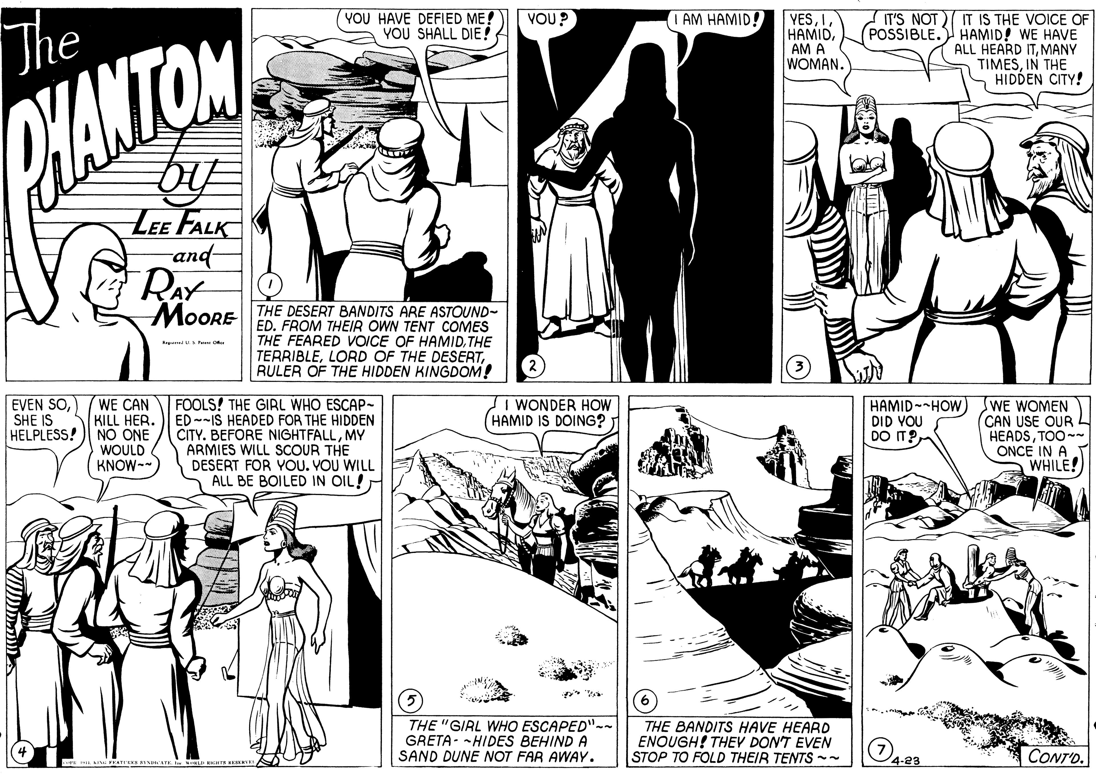 Line OCR: YOU HAVE DEFIED ME! YOU SHALL DIE! VOU? YESAM A WOMAN. IAM HAMID! The IT'S NOT) IT IS THE VOICE OF POSSIBLE. HAMID! WE HAVE ALL HEARD ITMANY TIMESIN THE HIDDEN CITY! HAMTON LEE FALK and- RAY MoORE THE DESERT BANDITS ARE ASTOUND- ED. FROM THEIR OWN TENT COMES THE FEARED VOICE OF HAMIDTHE TERRIBLERULER OF THE HIDDEN KINGDOM! EVEN SOSHE IS WE CAN KILL HER. HELPLESS!) NO ONE WOULD KNOW-- FOOLS! THE GIRL WHO ESCAP- ED--IS HEADED FOR THE HIDDEN CITY. BEFORE NIGHTFALLMY ARMIES WILL SCOUR THE DESERT FOR YOU. VOU WILL ALL BE BOILED IN OIL! I WONDER HOW (HAMID IS DOING? HAMID--HOW DID VOU DO T? WE WOMEN (CAN USE OUR L HEADSTOO-- ONCE IN A WHILE! THE "GIRL WHO ESCAPED"-- GRETA- -HIDES BEHIND A SAND DUNE NOT FAR AWAY. THE BANDITS HAVE HEARO ENOUGH! THEV DON'T EVEN STOP TO FOLD THEIR TENTS -- O423 CONT'D. YOU HAVE DEFIED ME! YOU SHALL DIE! VOU? YESAM A WOMAN. IAM HAMID! The IT'S NOT) IT IS THE VOICE OF POSSIBLE. HAMID! WE HAVE ALL HEARD ITMANY TIMESIN THE HIDDEN CITY! HAMTON LEE FALK and- RAY MoORE THE DESERT BANDITS ARE ASTOUND- ED. FROM THEIR OWN TENT COMES THE FEARED VOICE OF HAMIDTHE TERRIBLELORD OF THE DESERTRULER OF THE HIDDEN KINGDOM! EVEN SOSHE IS WE CAN KILL HER. HELPLESS!) NO ONE WOULD KNOW-- FOOLS! THE GIRL WHO ESCAP- ED--IS HEADED FOR THE HIDDEN CITY. BEFORE NIGHTFALLMY ARMIES WILL SCOUR THE DESERT FOR YOU. VOU WILL ALL BE BOILED IN OIL! I WONDER HOW (HAMID IS DOING? HAMID--HOW DID VOU DO T? WE WOMEN (CAN USE OUR L HEADSTOO-- ONCE IN A WHILE! THE "GIRL WHO ESCAPED"-- GRETA- -HIDES BEHIND A SAND DUNE NOT FAR AWAY. THE BANDITS HAVE HEARO ENOUGH! THEV DON'T EVEN STOP TO FOLD THEIR TENTS -- O423 CONT'D.