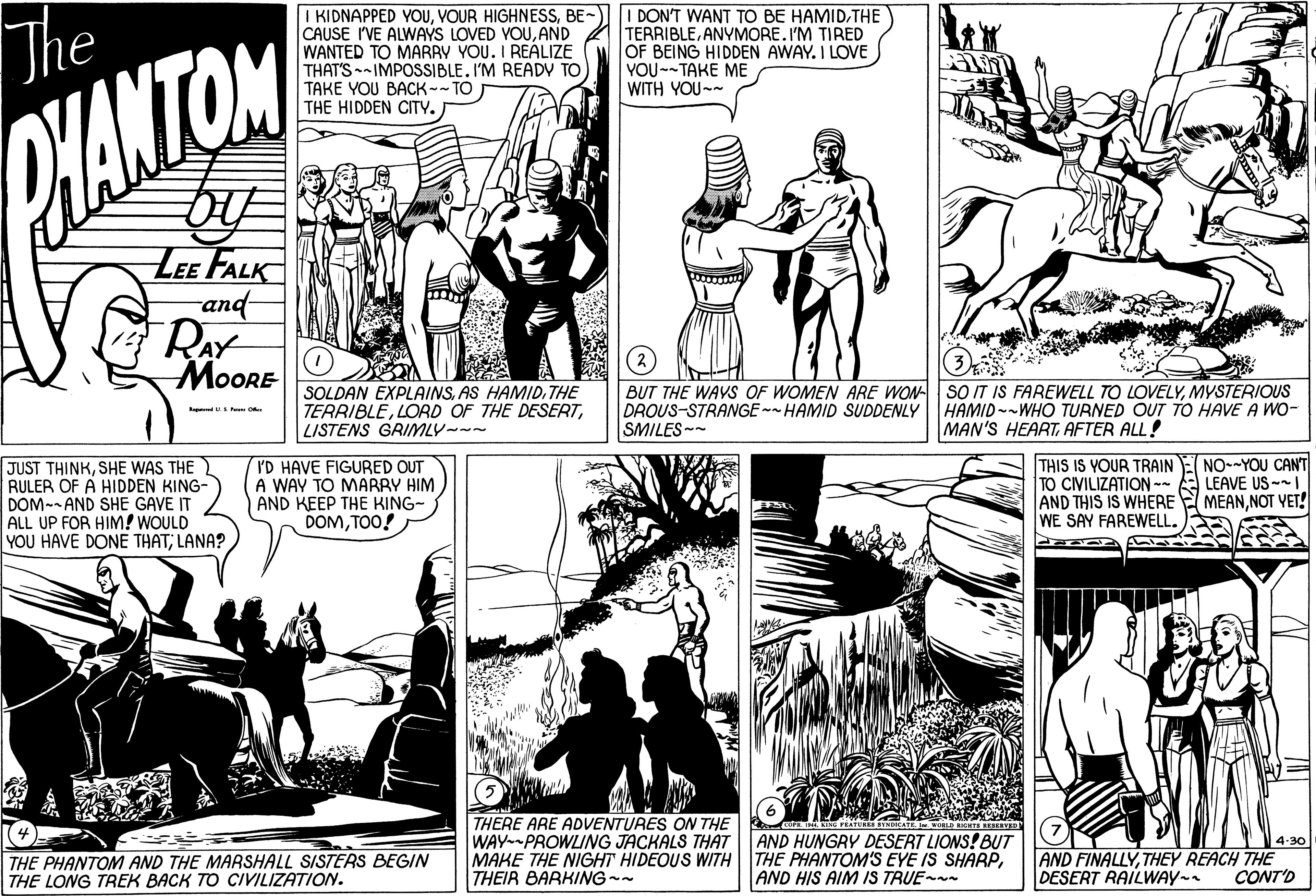 Font OCR: The I KIDNAPPED YOUBE-) CAUSE I'VE ALWAYS LOVED YOUAND WANTED TO MARBY YOU. I REALIZE THAT'S-IMPOSSIBLE. I'M READY TO TAKE YOU BACK--TO THE HIDDEN CITY. I DON'T WANT TO BE HAMIDTHE TERRIBLEANYMORE.I'M TIRED OF BEING HIDDEN AWAY. I LOVE YOU--TAKE ME WITH YOU-- CHANTON LEE FALK and RAY MOORE SOLDAN EXPLAINSTHE TERRIBLELISTENS GRIMLY--- BUT THE WAYS OF WOMEN ARE WON SO IT IS FAREWELL TO LOVELYMYSTERIOUS DROUS-STRANGE-- HAMID SUDDENLY HAMID--WHO TURNED OUT TO HAVE A WO- SMILES- MAN'S HEARTAFTER ALL! JUST THINKSHE WAS THE RULER OF A HIDDEN KING- DOM-- AND SHE GAVE IT ALL UP FOR HIM! WOULD YOU HAVE DONE THAT; LANA? I'D HAVE FIGURED OUT A WAY TO MARBY HIM AND KEEP THE KING- DOMTOO! THIS IS YOUR TRAIN E NO-YOU CANT TO CIVILIZATION -- AND THIS IS WHERE E MEANNOT YET! WE SAY FAREWELL. LEAVE US-I THERE ARE ADVENTURES ON THE WAY PROWLING JACKALS THAT MAKE THE NIGHT HIDEOUS WITH THE PHANTOM'S EYE IS SHARPTHEIR BARKING-- YADICAT OELD CS EERT AND HUNGRY DESERT LIONS! BUT THE PHANTOM AND THE MARSHALL SISTERS BEGIN THE LONG TREK BACK TO CIVILIZATION. 4-30 AND FINALLYTHEY REACH THE CONT'O AND HIS AIM IS TRUE- DESERT RAILWAY- The I KIDNAPPED YOUVOUR HIGHNESSBE-) CAUSE I'VE ALWAYS LOVED YOUAND WANTED TO MARBY YOU. I REALIZE THAT'S-IMPOSSIBLE. I'M READY TO TAKE YOU BACK--TO THE HIDDEN CITY. I DON'T WANT TO BE HAMIDTHE TERRIBLEANYMORE.I'M TIRED OF BEING HIDDEN AWAY. I LOVE YOU--TAKE ME WITH YOU-- CHANTON LEE FALK and RAY MOORE SOLDAN EXPLAINSAS HAMIDTHE TERRIBLELORD OF THE DESERTLISTENS GRIMLY--- BUT THE WAYS OF WOMEN ARE WON SO IT IS FAREWELL TO LOVELYMYSTERIOUS DROUS-STRANGE-- HAMID SUDDENLY HAMID--WHO TURNED OUT TO HAVE A WO- SMILES- MAN'S HEARTAFTER ALL! JUST THINKSHE WAS THE RULER OF A HIDDEN KING- DOM-- AND SHE GAVE IT ALL UP FOR HIM! WOULD YOU HAVE DONE THAT; LANA? I'D HAVE FIGURED OUT A WAY TO MARBY HIM AND KEEP THE KING- DOMTOO! THIS IS YOUR TRAIN E NO-YOU CANT TO CIVILIZATION -- AND THIS IS WHERE E MEANNOT YET! WE SAY FAREWELL. LEAVE US-I THERE ARE ADVENTURES ON THE WAY PROWLING JACKALS THAT MAKE THE NIGHT HIDEOUS WITH THE PHANTOM'S EYE IS SHARPTHEIR BARKING-- YADICAT OELD CS EERT AND HUNGRY DESERT LIONS! BUT THE PHANTOM AND THE MARSHALL SISTERS BEGIN THE LONG TREK BACK TO CIVILIZATION. 4-30 AND FINALLYTHEY REACH THE CONT'O AND HIS AIM IS TRUE- DESERT RAILWAY-