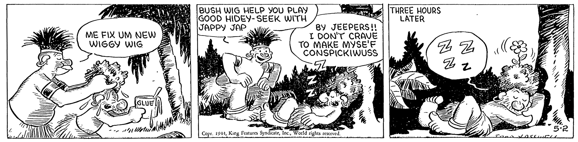 Adaptation OCR: BUSH WIG HELP YOU PLAY GOOD HIDEY- SEEK WITH JAPPY JAP THREE HOURS LATER ME FIX UM NEW WIGGY WIG BY JEEPERS!! I DON'T CRAVE TO MAKE MYSE'F CONSPICKIWUSS GLUE 5.2 Copr. 1944World rights rescrved. BUSH WIG HELP YOU PLAY GOOD HIDEY- SEEK WITH JAPPY JAP THREE HOURS LATER ME FIX UM NEW WIGGY WIG BY JEEPERS!! I DON'T CRAVE TO MAKE MYSE'F CONSPICKIWUSS GLUE 5.2 Copr. 1944King Features SyndicateWorld rights rescrved.
