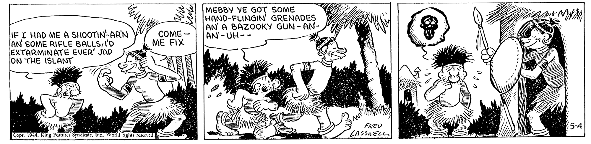 Monochrome OCR: MEBBY YE GOT SOME HAND-FLINGIN' GRENADES AN' A BAZOOKY GUN - AN- AN'-UH-- IF I HAD ME A SHOOTIN-AR'N AN SOME RIFLE BALLSI'D EXTARMINATE EVER' JAP ON THE ISLANT COME - ME FIX FRED 5.4 Copr. 1941. King Features SyndicateInc. World rights reseTved LASSWELL MEBBY YE GOT SOME HAND-FLINGIN' GRENADES AN' A BAZOOKY GUN - AN- AN'-UH-- IF I HAD ME A SHOOTIN-AR'N AN SOME RIFLE BALLSI'D EXTARMINATE EVER' JAP ON THE ISLANT COME - ME FIX FRED 5.4 Copr. 1941. King Features SyndicateInc. World rights reseTved LASSWELL