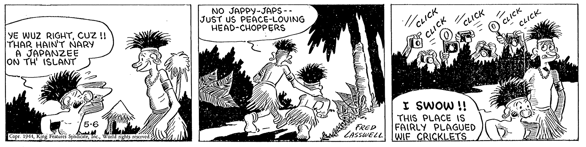 Monochrome OCR: YE WUZ RIGHTCUZ !! THAR HAIN'T NARY A JAPANZEE ON TH ISLANT NO JAPPY-JAPS-- JUST US PEACE-LOVING HEAD-CHOPPERS /CLICK CLICK CLICK CLICK CLICK 5-6 Copr. 1944World rights rescrved. I SWOW !! THIS PLACE IS FAIRLY PLAGUED FRED LASSWELL WIF CRICKLETS YE WUZ RIGHTCUZ !! THAR HAIN'T NARY A JAPANZEE ON TH ISLANT NO JAPPY-JAPS-- JUST US PEACE-LOVING HEAD-CHOPPERS /CLICK CLICK CLICK CLICK CLICK 5-6 Copr. 1944King Features SyndicateWorld rights rescrved. I SWOW !! THIS PLACE IS FAIRLY PLAGUED FRED LASSWELL WIF CRICKLETS