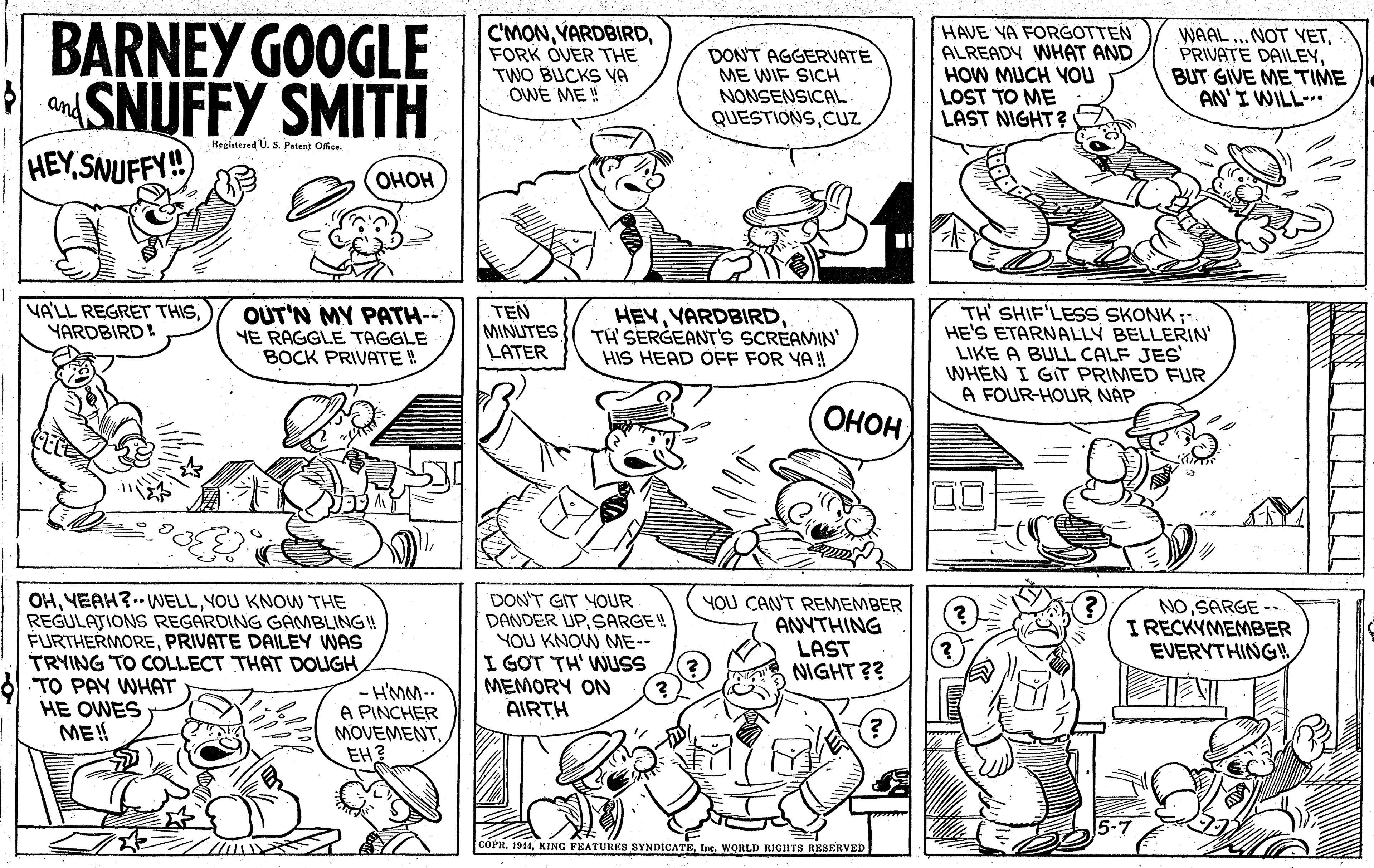 Jaw OCR: BARNEY GOOGLE SNUFFY SMITH HEYSNUFFY! C'MONFORK OVER THE TWO BUCKS VA OWE ME !! DON'T AGGERVATE ME WIF SICH NONSENSICAL HAVE YA FORGOTTEN ALREADY WHAT AND HOW MUCH YOU LOST TO ME LAST NIGHT? WAAL ...NOT YETBUT GIVE ME TIME AN'I WILL and QUESTIONSCUz Registesed U. S. Patent Office ???? TH' SHIF'LESS SKONK ;- HE'S ETARNALLY BELLERIN LIKE A BULL CALF JES WHEN I GIT PRIMED FUR A FOUR-HOUR NAP VA'LL REGRET THISYARDBIRD! OUT'N MY PATH-- YE RAGGLE TAGGLE BOCK PRIVATE ! TEN MINUTES LATER HEVTH' SERGEANT's SCREAMIN' HIS HEAD OFF FOR YAH OHOH OHYOU KNOW THE REGULAJIONS REGARDING GAMBLING! FURTHERMOREPRIVATE DAILEY WAS TRYING TO COLLECT THAT DOLUGH TO PAY WHAT HE OWES ME! DON'T GIT YOUR DANDER UPSARGE! YOU KNOW ME-- I GOT TH' WUSS MEMORY ON AIRTH YOU CAN'T REMEMBER ANYTHING LAST NIGHT ?? NOSARGE -- I RECKYMEMBER EVERYTHING4 H'MM-- A PINCHER MOVEMENTEH? COPR. 1944Ine. WORLD RIGHTS RESERVED BARNEY GOOGLE SNUFFY SMITH HEYSNUFFY! C'MONFORK OVER THE TWO BUCKS VA OWE ME !! DON'T AGGERVATE ME WIF SICH NONSENSICAL HAVE YA FORGOTTEN ALREADY WHAT AND HOW MUCH YOU LOST TO ME LAST NIGHT? WAAL ...NOT YETPRIVATE DAILEYBUT GIVE ME TIME AN'I WILL and QUESTIONSCUz Registesed U. S. Patent Office ???? TH' SHIF'LESS SKONK ;- HE'S ETARNALLY BELLERIN LIKE A BULL CALF JES WHEN I GIT PRIMED FUR A FOUR-HOUR NAP VA'LL REGRET THISYARDBIRD! OUT'N MY PATH-- YE RAGGLE TAGGLE BOCK PRIVATE ! TEN MINUTES LATER HEVTH' SERGEANT's SCREAMIN' HIS HEAD OFF FOR YAH OHOH OHYEAH?.- WELLYOU KNOW THE REGULAJIONS REGARDING GAMBLING! FURTHERMOREPRIVATE DAILEY WAS TRYING TO COLLECT THAT DOLUGH TO PAY WHAT HE OWES ME! DON'T GIT YOUR DANDER UPSARGE! YOU KNOW ME-- I GOT TH' WUSS MEMORY ON AIRTH YOU CAN'T REMEMBER ANYTHING LAST NIGHT ?? NOSARGE -- I RECKYMEMBER EVERYTHING4 H'MM-- A PINCHER MOVEMENTEH? COPR. 1944KING FEATURES SYNDICATEIne. WORLD RIGHTS RESERVED