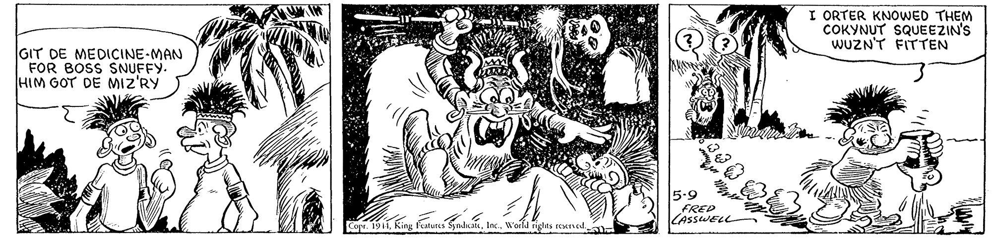 Visual arts OCR: I ORTER KNOWED THEM COKYNUT SQUEEZIN'S WUZN'T FITTEN GIT DE MEDICINE-MAN FOR BOSS SNUFFY. HIM GOT DE MIZ'RY 5.9 FRED LASSWELL Copr. 1911World rights reserved I ORTER KNOWED THEM COKYNUT SQUEEZIN'S WUZN'T FITTEN GIT DE MEDICINE-MAN FOR BOSS SNUFFY. HIM GOT DE MIZ'RY 5.9 FRED LASSWELL Copr. 1911King features SyndicateWorld rights reserved
