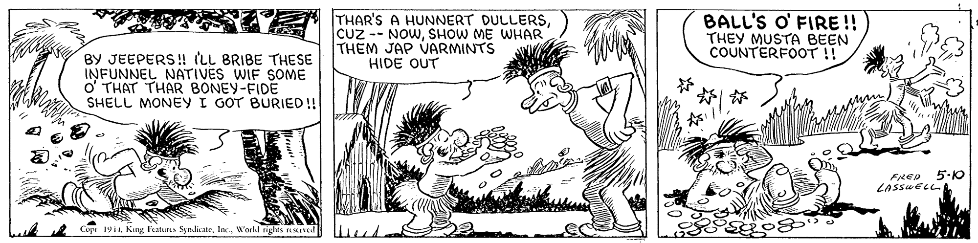 Jaw OCR: THAR'S A HUNNERT DULLERSSHOW ME WHAR THEM JAP VARMINTS HIDE OUT BALL'S O' FIRE !! THEY MUSTA BEEN COUNTERFOOT !! BY JEEPERS! (LL BRIBE THESE INFUNNEL NATIVES WIF SOME o' THAT THAR BONEY-FIDE SHELL MONEY I GOT BURIED!! ? FRED 5.0 LASSUELL.A Cope 1911Inc.. W'orld rights rKSKIVe THAR'S A HUNNERT DULLERSCUz -- NOWSHOW ME WHAR THEM JAP VARMINTS HIDE OUT BALL'S O' FIRE !! THEY MUSTA BEEN COUNTERFOOT !! BY JEEPERS! (LL BRIBE THESE INFUNNEL NATIVES WIF SOME o' THAT THAR BONEY-FIDE SHELL MONEY I GOT BURIED!! ? FRED 5.0 LASSUELL.A Cope 1911King Features SymlicateInc.. W'orld rights rKSKIVe