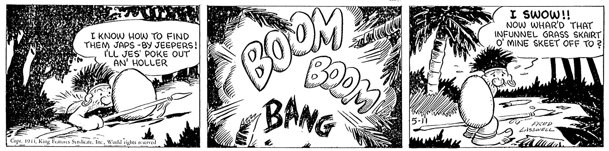 Monochrome OCR: BOOM BANG I SWOW!! NOW WHAR'D THAT INFUNNEL GRASS SKAIRT O' MINE SKEET OFF TO ? I KNOW HOW TO FIND THEM JAPS -BY JEEPERS! I'LL JES' POKE OUT AN' HOLLER 5-11 FRED ZASSWELL Copr. 1911W'orld rights te served BOOM BANG I SWOW!! NOW WHAR'D THAT INFUNNEL GRASS SKAIRT O' MINE SKEET OFF TO ? I KNOW HOW TO FIND THEM JAPS -BY JEEPERS! I'LL JES' POKE OUT AN' HOLLER 5-11 FRED ZASSWELL Copr. 1911King Featues Sinlicate. IncW'orld rights te served