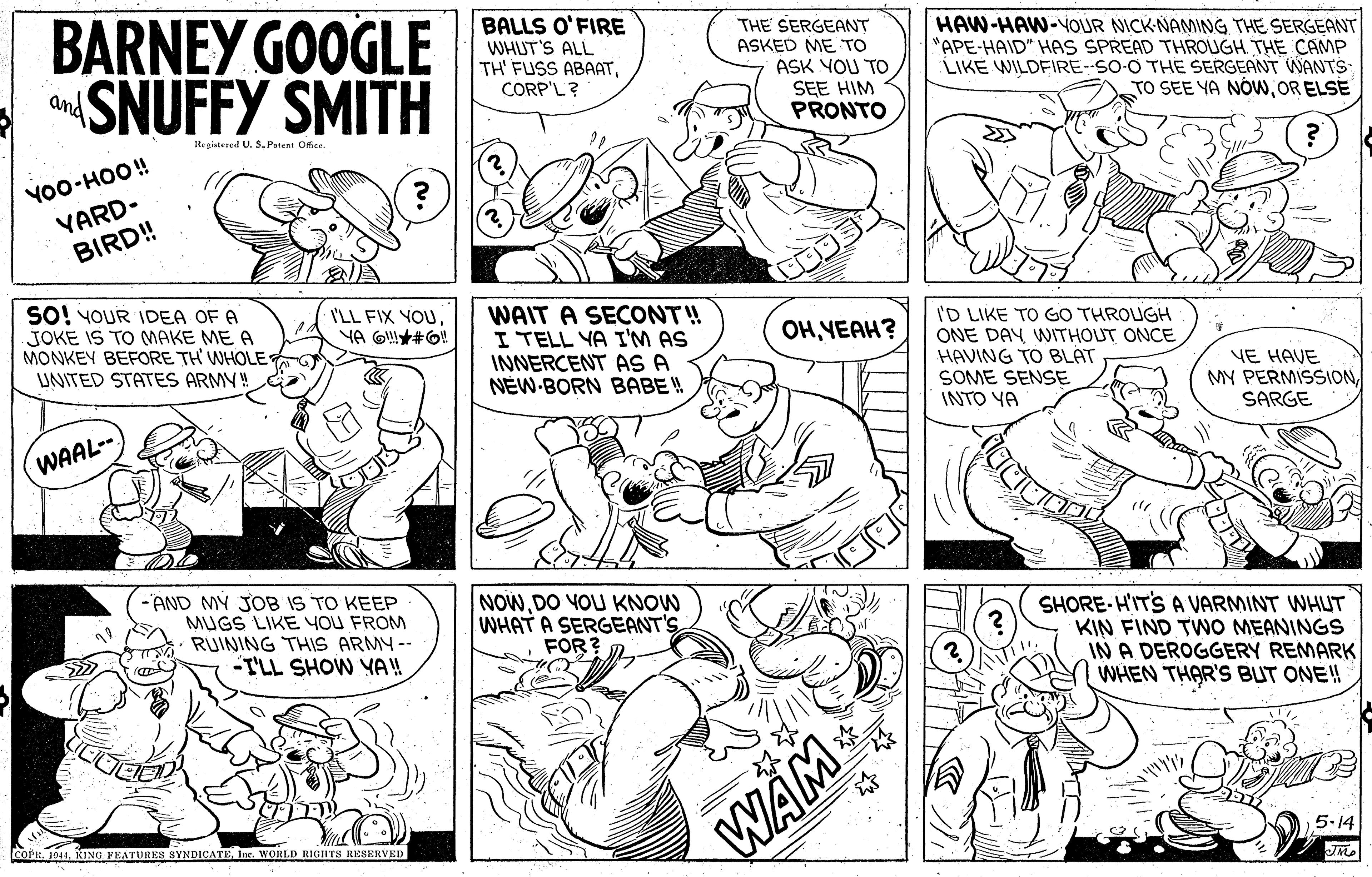Organism OCR: BARNEY GOOGLE aSNUFFY SMITH BALLS O'FIRE WHUT'S ALL TH' FUSS ABAATCORP'L? THE SERGEANT ASKED ME TO ASK YOU TO SEE HIM PRONTO HAW-HAW-YOUR NICK NAMING THE SERGEANT "APE-HAID" HAS SPREAD THROUGH THE CAMP LIKE WILDFIRE--SO-O THE SERGEANT WANTS- TO SEE YA NÓwOR ELSE and Registered U. S. Patent Ofce YO0-HOO! YARD- BIRD! SO! YOUR IDEA OF A JOKE IS TO MAKE ME A MONKEY BEFORE TH WHOLE UNITED STATES ARMY!G I'LL FIX YOUWAIT A SECONT! I TELL YA I'M AS INNERCENT AS A NEW-BORN BABE ! I'D LIKE TO GO THROUGH ONE DAY WITHOUT ONCE HAVING TO BLAT SOME SENSE INTO YA OHYEAH? YE HAVE MY PERMISSIONSARGE WAAL-- -AND MY JOB IS TO KEEP MUGS LIKE YOU FROM RUINING THIS ARMY -- -TLL SHOW Y!! NOWDO YOU KNOW WHAT A SERGEANT'S FOR? SHORE-HITS A VARMINT WHLUT KIN FIND TWO MEANINGS IN A DEROGGERY REMARK WHEN THAR'S BUT ONE! WAM coPEInc. WORLD RIGHTS RESERVED 5-14 BARNEY GOOGLE aSNUFFY SMITH BALLS O'FIRE WHUT'S ALL TH' FUSS ABAATCORP'L? THE SERGEANT ASKED ME TO ASK YOU TO SEE HIM PRONTO HAW-HAW-YOUR NICK NAMING THE SERGEANT "APE-HAID" HAS SPREAD THROUGH THE CAMP LIKE WILDFIRE--SO-O THE SERGEANT WANTS- TO SEE YA NÓwOR ELSE and Registered U. S. Patent Ofce YO0-HOO! YARD- BIRD! SO! YOUR IDEA OF A JOKE IS TO MAKE ME A MONKEY BEFORE TH WHOLE UNITED STATES ARMY!G I'LL FIX YOUWAIT A SECONT! I TELL YA I'M AS INNERCENT AS A NEW-BORN BABE ! I'D LIKE TO GO THROUGH ONE DAY WITHOUT ONCE HAVING TO BLAT SOME SENSE INTO YA OHYEAH? YE HAVE MY PERMISSIONSARGE WAAL-- -AND MY JOB IS TO KEEP MUGS LIKE YOU FROM RUINING THIS ARMY -- -TLL SHOW Y!! NOWDO YOU KNOW WHAT A SERGEANT'S FOR? SHORE-HITS A VARMINT WHLUT KIN FIND TWO MEANINGS IN A DEROGGERY REMARK WHEN THAR'S BUT ONE! WAM coPE1041. KING PEATURES SYNDICATEInc. WORLD RIGHTS RESERVED 5-14