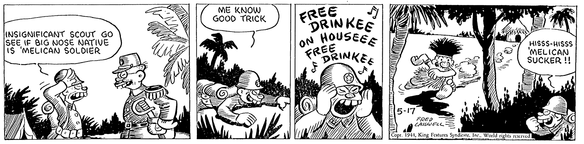 Art OCR: ME KNOW GOOD TRICK FREE DRINKEE ON HOUSEEE FREE DRINKEE INSIGNIFICANT SCOUT GO SEE IF BIG NOSE NATIVE is 'MELICAN ŠOLDIER HISSS-HISSS 'MELICAN SUCKER !! 5-17 FRED - Copt. 1944King Features Syndicate. Inc. World riglts rescrved ME KNOW GOOD TRICK FREE DRINKEE ON HOUSEEE FREE DRINKEE INSIGNIFICANT SCOUT GO SEE IF BIG NOSE NATIVE is 'MELICAN ŠOLDIER HISSS-HISSS 'MELICAN SUCKER !! 5-17 FRED - Copt. 1944King Features Syndicate. Inc. World riglts rescrved