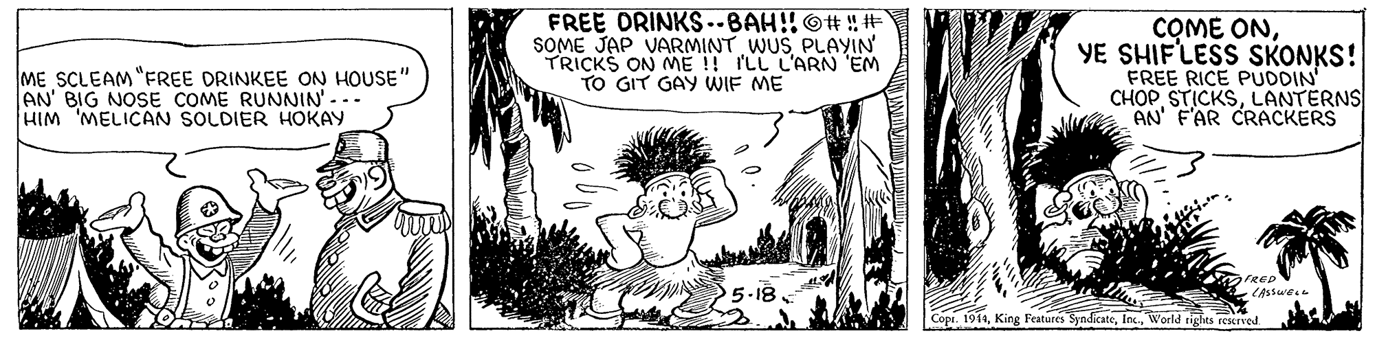 Art OCR: ME SCLEAM "FREE DRINKEE ON HOUSE" AN' BIG NOSE COME RUNNIN' -.. HIM 'MELICAN SOLDIER HOKAY FREE ORINKS..BAH!! O# ! # SOME JAP VARMINT WUS PLAYIN TRICKS ON ME !! ILL L'ARN 'EM TO GIT GAY WIF ME COME ONYE SHIF'LESS SKONKS! FREE RICE PUDDIN' CHOPLANTERNS AN' F'AR CRACKERS FRED 5-18 Copr. 1914World tights rescrved ME SCLEAM "FREE DRINKEE ON HOUSE" AN' BIG NOSE COME RUNNIN' -.. HIM 'MELICAN SOLDIER HOKAY FREE ORINKS..BAH!! O# ! # SOME JAP VARMINT WUS PLAYIN TRICKS ON ME !! ILL L'ARN 'EM TO GIT GAY WIF ME COME ONYE SHIF'LESS SKONKS! FREE RICE PUDDIN' CHOPLANTERNS AN' F'AR CRACKERS FRED 5-18 Copr. 1914King Features SyndicateWorld tights rescrved