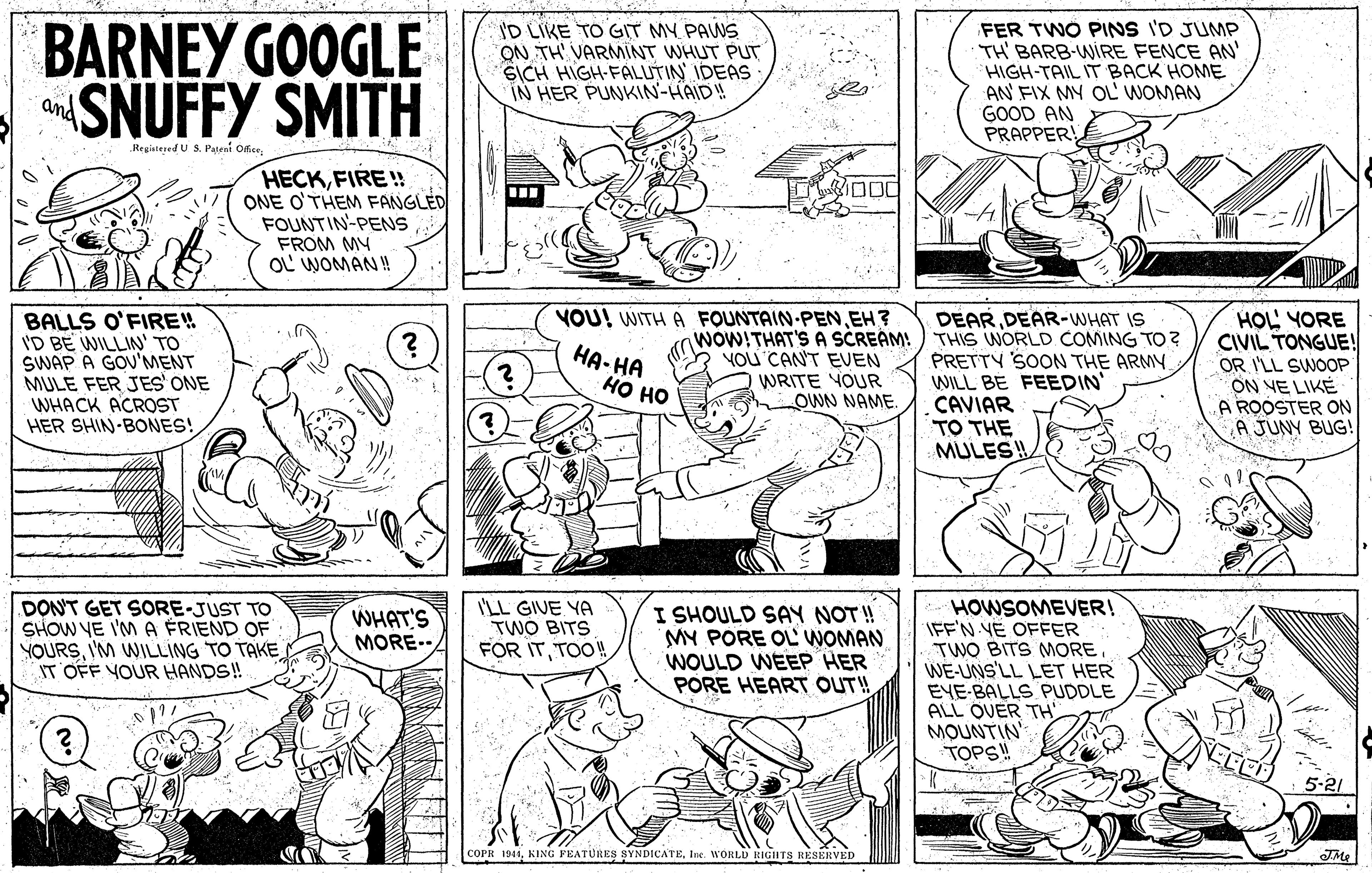 Publication OCR: BARNEY GOOGLE SNUFFY SMITH ID LIKE TO GIT MY PAWS ON TH VARMNT WHUT PUT SICH HIGH-FALUTIN IDEAS IN HER PUNKIN-HAID! FER TWO PINS I'D JUMP TH BARB-WIRE FENCE AN' HIGH-TAIL IT BACK HOME AN FIX MY OL' WOMAN GOOD AN PRAPPER and Registesed U S. Pateai Ofice HECKFIRE!! ONE O'THEM FANGLED FOUNTIN-PENS FROM MY OL WOMAN! VOU! WITH A FOUNTAIN PENEH? woW!THAT'S A SCREAM! You CAN'T EUEN BALLS O'FIRE! I'D BE WILLIN TO SWAP A GOU'MENT MULE FER JES ONE WHACK ACROST HER SHIN-BONES! DÉAR DEAR-WHAT IS THIS WORLD COMING TO PRETTY SOON THE ARMY WILL BE FEEDIN' CAVIAR TO THE MULESH HOL YORE CIVIL TONGUE! OR I'LL SWOOP ON NE LIKÉ A ROOSTER ON A JUNY BUG! ??-?? ?? ?? WRITE YOUR OWN NAME DON'T GET SORE-JUST TO SHOW YE I'M A FRIEND OF YOURSI'M WILLING TO TAKE IT OFF YOUR HANDS! I'LL GIVE YA TWÓ BITS FOR ITTOO! I SHOULD SAY NOT ! MY PORE OL WOMAN WOULD WEEP HER PORE HEART OUT!! HOWSOMEVER! IFF'N YE OFFER TWO BITS MOREWE-UNS'LL LET HER EYE-BALLS PUDDLE ALL OVER TH MOUNTIN TOPS! WHAT'S MORE- 5-21 COPR 1941Inc. WORLD RIGHTS RESERVED BARNEY GOOGLE SNUFFY SMITH ID LIKE TO GIT MY PAWS ON TH VARMNT WHUT PUT SICH HIGH-FALUTIN IDEAS IN HER PUNKIN-HAID! FER TWO PINS I'D JUMP TH BARB-WIRE FENCE AN' HIGH-TAIL IT BACK HOME AN FIX MY OL' WOMAN GOOD AN PRAPPER and Registesed U S. Pateai Ofice HECKFIRE!! ONE O'THEM FANGLED FOUNTIN-PENS FROM MY OL WOMAN! VOU! WITH A FOUNTAIN PENEH? woW!THAT'S A SCREAM! You CAN'T EUEN BALLS O'FIRE! I'D BE WILLIN TO SWAP A GOU'MENT MULE FER JES ONE WHACK ACROST HER SHIN-BONES! DÉAR DEAR-WHAT IS THIS WORLD COMING TO PRETTY SOON THE ARMY WILL BE FEEDIN' CAVIAR TO THE MULESH HOL YORE CIVIL TONGUE! OR I'LL SWOOP ON NE LIKÉ A ROOSTER ON A JUNY BUG! ??-?? ?? ?? WRITE YOUR OWN NAME DON'T GET SORE-JUST TO SHOW YE I'M A FRIEND OF YOURSI'M WILLING TO TAKE IT OFF YOUR HANDS! I'LL GIVE YA TWÓ BITS FOR ITTOO! I SHOULD SAY NOT ! MY PORE OL WOMAN WOULD WEEP HER PORE HEART OUT!! HOWSOMEVER! IFF'N YE OFFER TWO BITS MOREWE-UNS'LL LET HER EYE-BALLS PUDDLE ALL OVER TH MOUNTIN TOPS! WHAT'S MORE- 5-21 COPR 1941KING FEATURES SYNDICATEInc. WORLD RIGHTS RESERVED