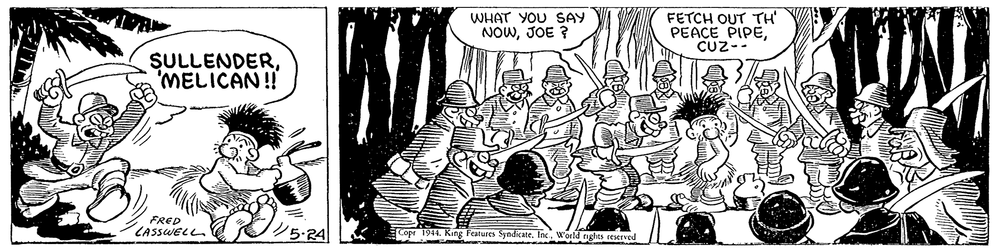 Event OCR: FETCH OUT TH' PEACE PIPECUz-- WHAT YOU SAY NOWJOE ? SULLENDER'MELICAN!! FRED LASSWELL ?5A Copr 1944. King Features SyndicateW'orld rights reserved FETCH OUT TH' PEACE PIPECUz-- WHAT YOU SAY NOWJOE ? SULLENDER'MELICAN!! FRED LASSWELL ? 5A Copr 1944. King Features SyndicateW'orld rights reserved