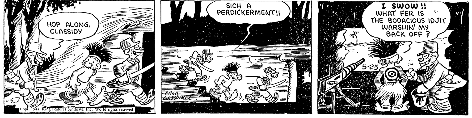 Visual arts OCR: SICH A PERDICKERMENT! WHAT FER IS THE BODACIOUS IDJIT WARSHIN' MY BACK OFF ? ii moms I HOP ALONGCLASSIDY REP ZASSWELE t upr 1914World rights reserved. SICH A PERDICKERMENT! WHAT FER IS THE BODACIOUS IDJIT WARSHIN' MY BACK OFF ? ii moms I HOP ALONGCLASSIDY REP ZASSWELE t upr 1914King eatures SyndicateWorld rights reserved.