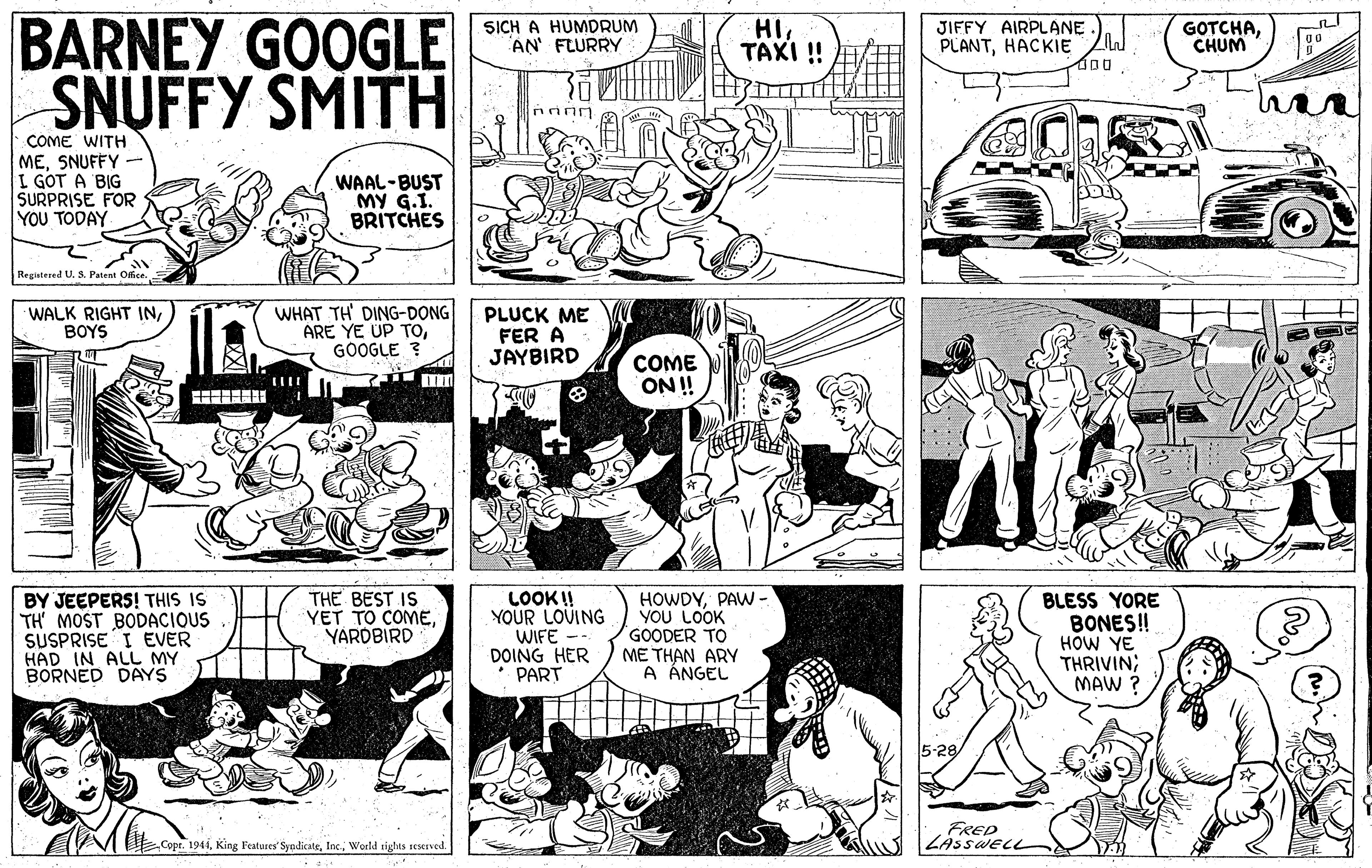 Art OCR: BARNEY GOOGLE SNUFFY SMITH SICH A HUMDRUM AN' FLURRY HI???? ! JIFFY AIRPLANE. PLANTHACKIE ZW GOTCHACHUM COME WITH MESNUFFY I GOT A BIG SURPRISE FOR YOU TODAY WAAL-BUST MY G.I. BRITCHES Registered U. S. Patent Olhce. WALK RIGHT INBOYS WHAT TH' DING-DONG ARE YE UP TOGOOGLE ? PLUCK ME FER A JAYBIRD COME ON ! BY JEEPERS! THIS IS TH' MOST BODACI SUSPRISE I EVER HAD IN ALL MY BORNED DAYS THE BEST IS YET TO COMEYARDBIRD LOOK! YOUR LOVING WIFE -- DOING HER PART HOWDYPAW- YOU LOOK GOODER TO ME THAN ARY A ÁNGEL BLESS YORE BONES! HOW YE THRIVIN; MAW ? 5-29 FRED Copr. 1941World tights seseEved. BARNEY GOOGLE SNUFFY SMITH SICH A HUMDRUM AN' FLURRY HI???? ! JIFFY AIRPLANE. PLANTHACKIE ZW GOTCHACHUM COME WITH MESNUFFY I GOT A BIG SURPRISE FOR YOU TODAY WAAL-BUST MY G.I. BRITCHES Registered U. S. Patent Olhce. WALK RIGHT INBOYS WHAT TH' DING-DONG ARE YE UP TOGOOGLE ? PLUCK ME FER A JAYBIRD COME ON ! BY JEEPERS! THIS IS TH' MOST BODACI SUSPRISE I EVER HAD IN ALL MY BORNED DAYS THE BEST IS YET TO COMEYARDBIRD LOOK! YOUR LOVING WIFE -- DOING HER PART HOWDYPAW- YOU LOOK GOODER TO ME THAN ARY A ÁNGEL BLESS YORE BONES! HOW YE THRIVIN; MAW ? 5-29 FRED Copr. 1941King Features' SyndicateWorld tights seseEved.