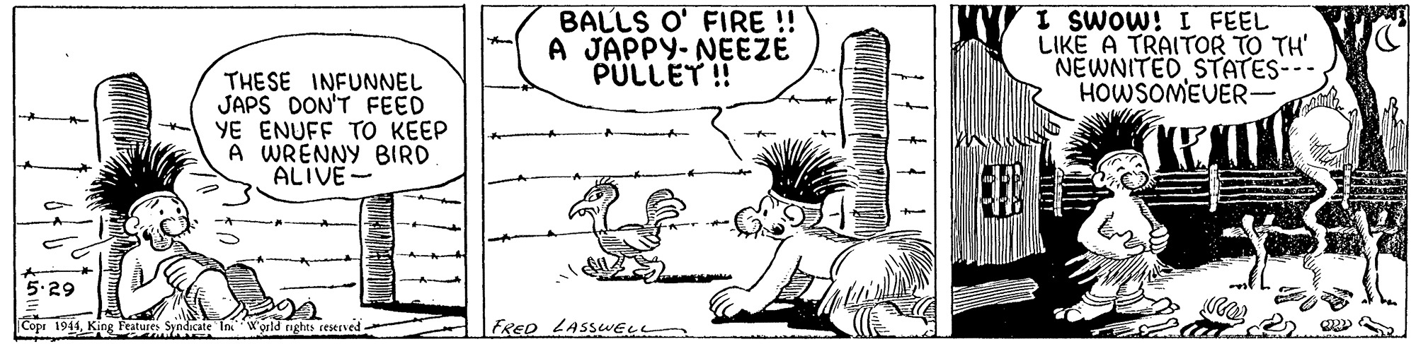 Art OCR: BALLS O' FIRE ! A JAPPY- NEEZE PULLET ! I SWOW! I FEEL LIKE A TRAITOR TO TH' NEWNITEDSTATES- HOWSOMEVER- THESE INFUNNEL JAPS DON'T FEED YE ENUFF TO KEEP A WRENNY BIRD ALIVE- 5.29 Copr 1944King Features Syndicate Tn Wgrld nghts reserved FRED LASSWELL BALLS O' FIRE ! A JAPPY- NEEZE PULLET ! I SWOW! I FEEL LIKE A TRAITOR TO TH' NEWNITEDSTATES- HOWSOMEVER- THESE INFUNNEL JAPS DON'T FEED YE ENUFF TO KEEP A WRENNY BIRD ALIVE- 5.29 Copr 1944King Features Syndicate Tn Wgrld nghts reserved FRED LASSWELL
