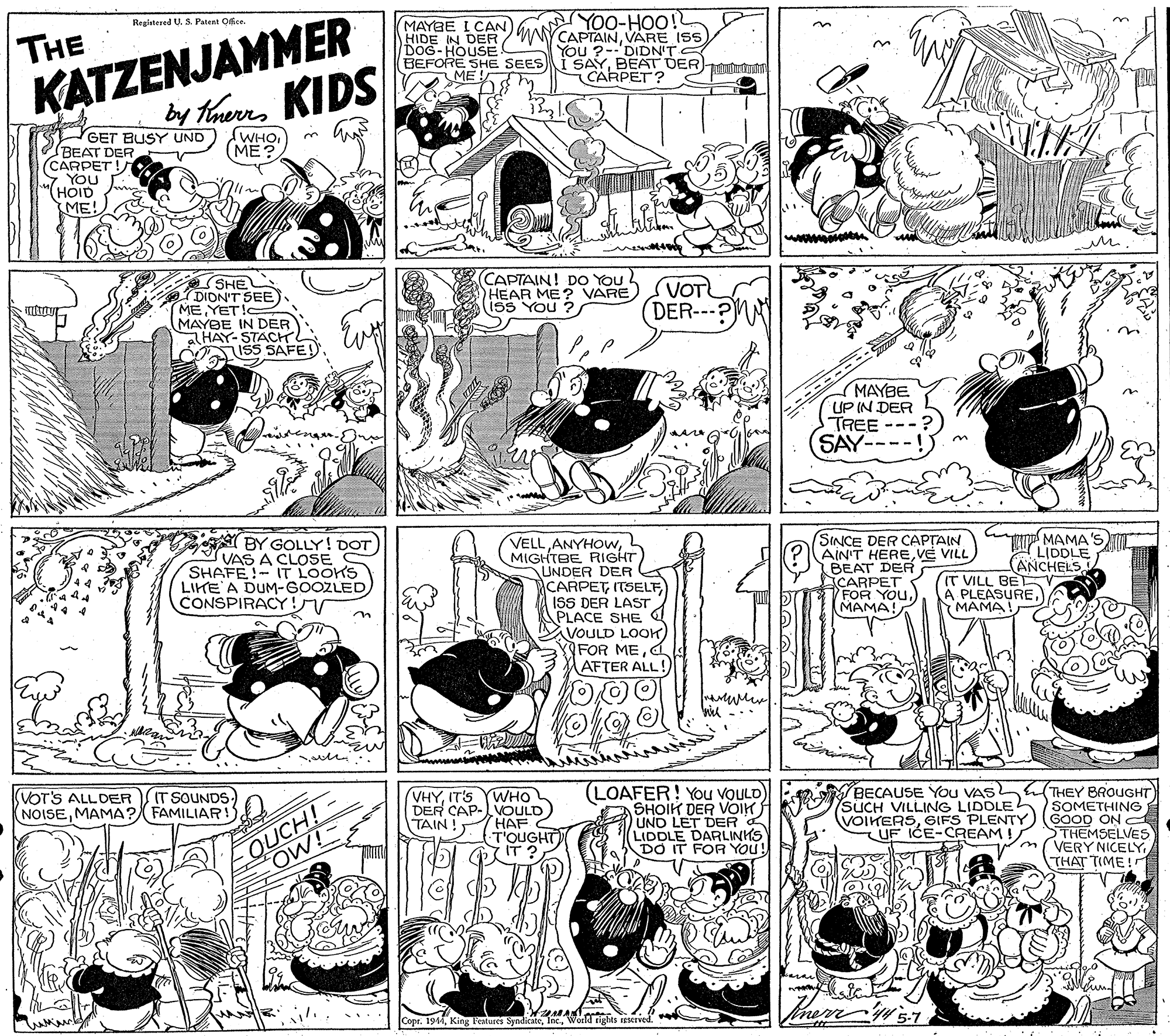Graphics OCR: KATZENJAMMER y TaurnKIDS MAYBE I CAN) HIDE IN DER DOG-HOUSE BEFORE SHE SEES ME Registered U. S. Patent Ofce THE CAPTAINVARE IS You ?--'DIDN'T I SAYBEAT DER)ututrunhg CARPET? "ÕHM (ME? GET BUSY UND BEAT DER (CARPET !/ YOU (HOID ME! (CAPTAIN! DO You HEAR ME? VARE Iss You ? SHE DION'T SEE) MEYETI MAYBE IN DER aHAY- STACH ISS SAFE VOT DER--- MAYBE UP IN DER TREE SAY BY GOLLY! DOT) VAS A CLOSE SHAFE!-IT LOOKS LIKE A DUM-GOOZLED CONSPIRACY VELLL MIGHTBE RIGHT UNDER DER CARPET ITSELFISS DER LAST PLACE SHE VOULD LOOK FOR MEd AFTER ALL! SINCE DER CAPTAIN AIN'T HEREVE VILL BEAT DER CARPET FOR YOU.) MAMA! MAMA'S LIDDLE (ANCHELS IT VILL BE PLEASURE(MAMA n (LOAFER! You VOULD SHOIK DER VOIK UND LET DER A LIDDLE DARLINKS DO IT FOR YOU! BECAUSE You VAS SUCH VILLING LIDDLEL VOIKERSGIFS PLENTY. UF ICE-CAEAM ! THEY BROUGHT SOMETHING GOOD ON C STHEMSELVES VERY NICELYTHAT TIME ! VOT'S ALLDERIT SOUNDS NOISEMAMA? FAMILIAR! OUCH! OW!- VHYIT'S YWHO DER CAP-VOULD HAF TOUGHT IT ? TAIN ! Copr. 1944World rights a KATZENJAMMER y TaurnKIDS MAYBE I CAN) HIDE IN DER DOG-HOUSE BEFORE SHE SEES ME Registered U. S. Patent Ofce THE CAPTAINVARE IS You ?--'DIDN'T I SAYBEAT DER)ututrunhg CARPET? "ÕHM (ME? GET BUSY UND BEAT DER (CARPET !/ YOU (HOID ME! (CAPTAIN! DO You HEAR ME? VARE Iss You ? SHE DION'T SEE) MEYETI MAYBE IN DER aHAY- STACH ISS SAFE VOT DER--- MAYBE UP IN DER TREE SAY BY GOLLY! DOT) VAS A CLOSE SHAFE!-IT LOOKS LIKE A DUM-GOOZLED CONSPIRACY VELLL MIGHTBE RIGHT UNDER DER CARPET ITSELFISS DER LAST PLACE SHE VOULD LOOK FOR MEd AFTER ALL! SINCE DER CAPTAIN AIN'T HEREVE VILL BEAT DER CARPET FOR YOU.) MAMA! MAMA'S LIDDLE (ANCHELS IT VILL BE PLEASURE(MAMA n (LOAFER! You VOULD SHOIK DER VOIK UND LET DER A LIDDLE DARLINKS DO IT FOR YOU! BECAUSE You VAS SUCH VILLING LIDDLEL VOIKERSGIFS PLENTY. UF ICE-CAEAM ! THEY BROUGHT SOMETHING GOOD ON C STHEMSELVES VERY NICELYTHAT TIME ! VOT'S ALLDERIT SOUNDS NOISEMAMA? FAMILIAR! OUCH! OW!- VHYIT'S YWHO DER CAP-VOULD HAF TOUGHT IT ? TAIN ! Copr. 1944King Features SyndicateWorld rights a