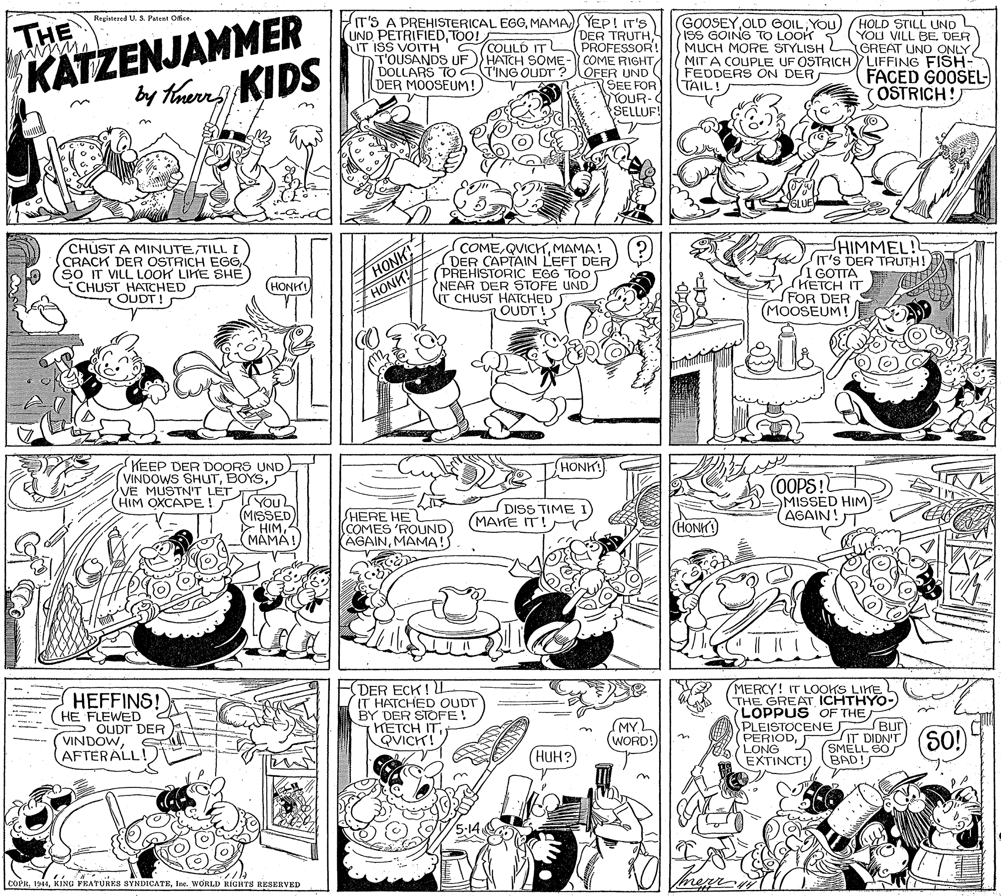 Art OCR: THE KATZENJAMMER GOOSEYYOu ISS GOING TO LOOK MUCH MORE STYLISH MIT A COUPLE UF OSTRICH LIFFING FISH- FEDDERS ON DER TAIL! Registered U. S. Patent Office. IT'S A PREHISTERICAL EGGMAMA YEP! IT'S DER TRUTH PROFESSOR! T'OUSANDS UF )) HATCH SOME- COME RIGHTDOLLARS TO TING OUDT ?OFER UND (SEE FOR YOUR- SELLUF! UND PETRIFIEDTOO! IT ISS VOITH HOLD STILL UND YOU VILL BE. DER GREAT UNO ONLY SCOLULD ITL FACED GOOSEL- OSTRICH! DER MOOSEUM! by thuerns KIDS CHUST A MINUTETILLI CRACK DER OSTRICH EGG (so IT VILL LOOK LIKE SHE CHUST HATCHED OUDT ! HONK HONK COMEMAMA! DER CAPTAIN LEFT DER. (PREHISTORIC EGG TOO NEAR DER STOFE UND T CHUST HATCHED OUDT HIMMEL! IT'S DER TRUTH! I GOTTA HETCH IT SFOR DER MOOSEUM! (HONKIHONK! KEEP DER DOORS UND VINDOWS SHUTYou (MISSED HIMMAMA! OOPS! SMISSED HIM AGAIN! VE MUSTN'T LET (HIM OXCAPE ! SHERE HE (COMES 'ROUND (AGAINMAMA!S DISS TIME (MAKE IT! (HON HEFFINS! HE FLEWED 2 S OUDT DER VINDOWAFTERALL DER ECK ! L IT HATCHED OUDT BY DER STOFE! HETCH ITQVICK! MERCY! IT LOOKS LIKE THE GREAT ICHTHYO- LOPPUS OF THE PLEISTOCENE BUT PERIODEXTINCT!) MY WORD! IT DIDN'T (SO!) LONG SMELL (HUH? BAD! 5-14 COPRIne. WORLD RIGHTS RESERVED THE KATZENJAMMER GOOSEYOLD GOILYOu ISS GOING TO LOOK MUCH MORE STYLISH MIT A COUPLE UF OSTRICH LIFFING FISH- FEDDERS ON DER TAIL! Registered U. S. Patent Office. IT'S A PREHISTERICAL EGGMAMA YEP! IT'S DER TRUTH PROFESSOR! T'OUSANDS UF )) HATCH SOME- COME RIGHTDOLLARS TO TING OUDT ?OFER UND (SEE FOR YOUR- SELLUF! UND PETRIFIEDTOO! IT ISS VOITH HOLD STILL UND YOU VILL BE. DER GREAT UNO ONLY SCOLULD ITL FACED GOOSEL- OSTRICH! DER MOOSEUM! by thuerns KIDS CHUST A MINUTETILLI CRACK DER OSTRICH EGG (so IT VILL LOOK LIKE SHE CHUST HATCHED OUDT ! HONK HONK COMEMAMA! DER CAPTAIN LEFT DER. (PREHISTORIC EGG TOO NEAR DER STOFE UND T CHUST HATCHED OUDT HIMMEL! IT'S DER TRUTH! I GOTTA HETCH IT SFOR DER MOOSEUM! (HONKIHONK! KEEP DER DOORS UND VINDOWS SHUTYou (MISSED HIMMAMA! OOPS! SMISSED HIM AGAIN! VE MUSTN'T LET (HIM OXCAPE ! SHERE HE (COMES 'ROUND (AGAINMAMA!S DISS TIME (MAKE IT! (HON HEFFINS! HE FLEWED 2 S OUDT DER VINDOWAFTERALL DER ECK ! L IT HATCHED OUDT BY DER STOFE! HETCH ITQVICK! MERCY! IT LOOKS LIKE THE GREAT ICHTHYO- LOPPUS OF THE PLEISTOCENE BUT PERIODEXTINCT!) MY WORD! IT DIDN'T (SO!) LONG SMELL (HUH? BAD! 5-14 COPRKING PEATURES SYNDICATEIne. WORLD RIGHTS RESERVED