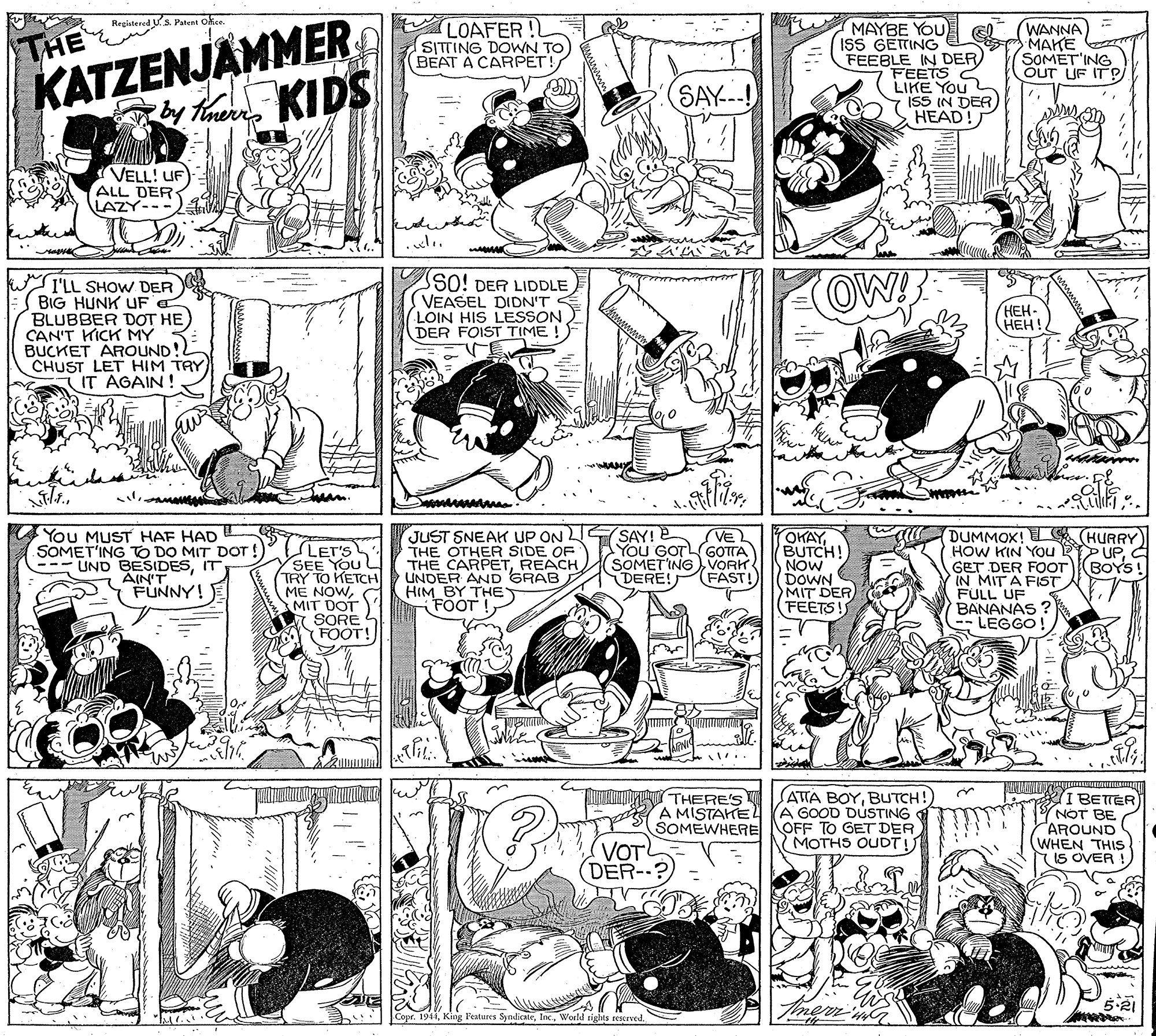 Art OCR: Registered Us Patent okce. LOAFER ! SITTING DOWN TO BEAT A CARPET! MAYBE YOU ISS GETING FEEBLE IN DER) FEETS C LIKE You ISS IN DER) HEAD! WANNA ???? SOMET'ING OUT LIF IT P THE KATZENJAMMER KIDS SAY--! by Tinerr VELL! UF ALL DER LAZY---21 I'LL SHOW DER BIG HUNK UF BLUBBER DOT HE CAN'T KICK MY BUCKET AROUND!! CHUST LET HIM TAY IT AGAIN ! SO! DER LIDDLE VEASEL DIDN'T LOIN HIS LESSON DER FOIST TIME OW! HEH- ???! ing You MUST HAF HAD SOMET'ING TO DO MIT DOT ! --- LIND BESIDESIT AIN'T FUNNY! E SAY! E VE YOu GOTLGOTTA LET'S SEE YOu L (TRY TO KETCH ME NOWMIT DOT SORE FOOT! JUST SNEAH UP ON THE OTHER SIDE OF THE CARPETREACH UNDER AND GRAB HIM BY THE FOOT OKAYBUTCH! NOW DOWN MIT DER (FEETS! DUMMOX! L HURRY HOW KIN YOu PUP. GET DER FOOT IN MIT A FIST. FULL UF BANANÁS ? -- LEGGO! SOMETINGVORK BOYS DERE! FAST! THERE'S A MISTATEL SOMEWHERE (ATTA BOYBUTCH!) A GOOD DUSTING OFF TO GET DER MOTHS OUDT! I BETTER (YNOT BE AROUND (WHEN THIS IS OVER VOT (DER--? Tmem 5.21 Copr. 1944Woeld tights reserved. Registered Us Patent okce. LOAFER ! SITTING DOWN TO BEAT A CARPET! MAYBE YOU ISS GETING FEEBLE IN DER) FEETS C LIKE You ISS IN DER) HEAD! WANNA ???? SOMET'ING OUT LIF IT P THE KATZENJAMMER KIDS SAY--! by Tinerr VELL! UF ALL DER LAZY---21 I'LL SHOW DER BIG HUNK UF BLUBBER DOT HE CAN'T KICK MY BUCKET AROUND!! CHUST LET HIM TAY IT AGAIN ! SO! DER LIDDLE VEASEL DIDN'T LOIN HIS LESSON DER FOIST TIME OW! HEH- ???! ing You MUST HAF HAD SOMET'ING TO DO MIT DOT ! --- LIND BESIDESIT AIN'T FUNNY! E SAY! E VE YOu GOTLGOTTA LET'S SEE YOu L (TRY TO KETCH ME NOWMIT DOT SORE FOOT! JUST SNEAH UP ON THE OTHER SIDE OF THE CARPETREACH UNDER AND GRAB HIM BY THE FOOT OKAYBUTCH! NOW DOWN MIT DER (FEETS! DUMMOX! L HURRY HOW KIN YOu PUP. GET DER FOOT IN MIT A FIST. FULL UF BANANÁS ? -- LEGGO! SOMETINGVORK BOYS DERE! FAST! THERE'S A MISTATEL SOMEWHERE (ATTA BOYBUTCH!) A GOOD DUSTING OFF TO GET DER MOTHS OUDT! I BETTER (YNOT BE AROUND (WHEN THIS IS OVER VOT (DER--? Tmem 5.21 Copr. 1944King Peatures SydicateWoeld tights reserved.