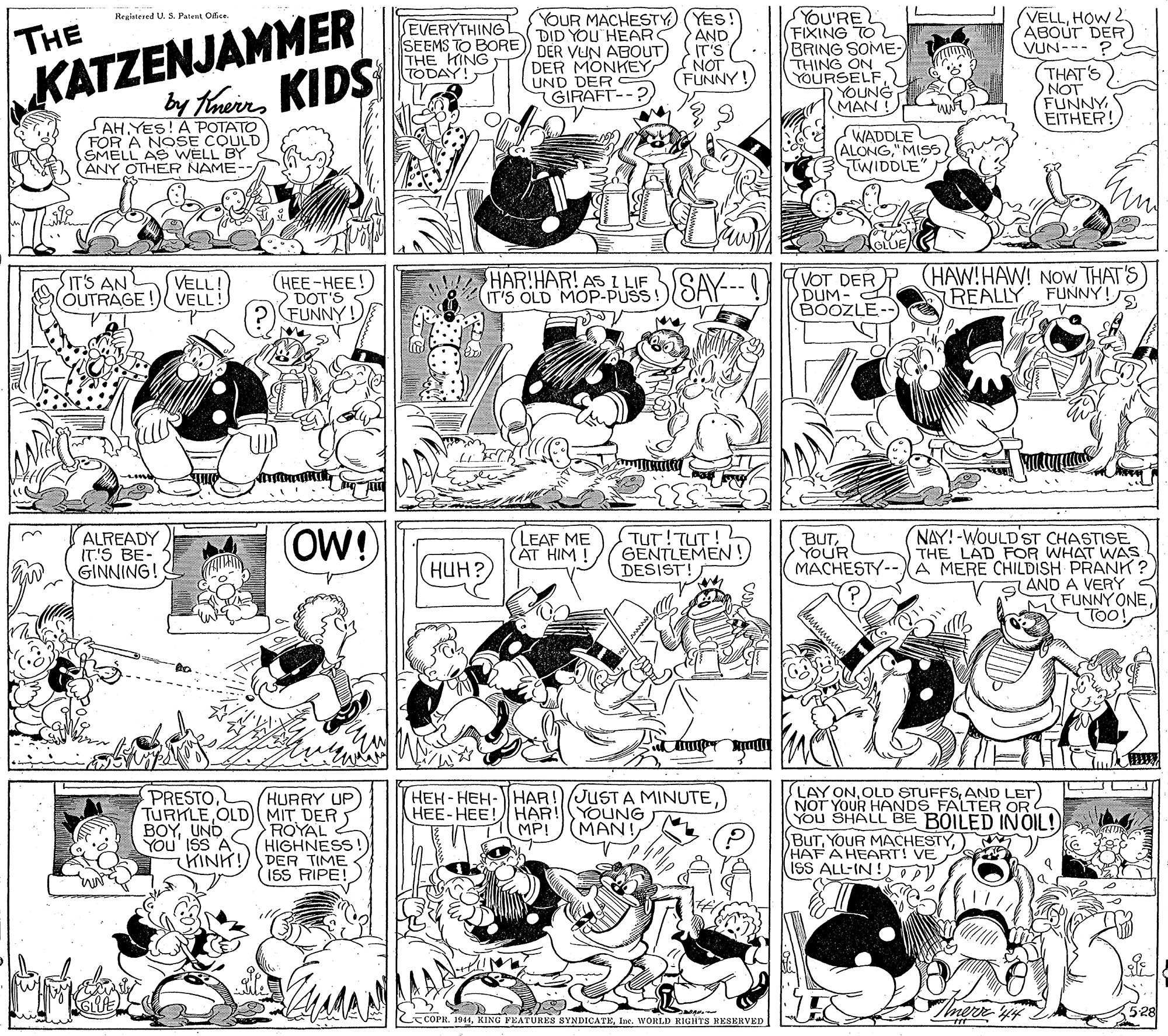 Parallel OCR: YOU'RE FIXING TO BRING SOME- THING ON YOURSELF) YOUNG MAN ! (VELLHOW 2 ABOUT DER) VUN-- ? (THAT'S NOT FUNNY EITHER! YOUR MACHESTY) (YES! DID YOU HEAR Registered U. S. Patent Ofice THE EVERYTHING! SEEMS TO BORE) DER VUN ABOUT) THE KING TODAY! AND IT'S (NOT FUNNY! KATZENJAMMER DER MONKEY UND DER GIRAFT by TheinKIDS AH YES! A POTATO FOR A NOSE COULD SMELL AS WELL BY (ANY OTHER NAME- WADDLE ALONG"MISS TWIDDLE T'S OLD MOP-PUSS!)SAY---! KOT DERP HAW!HAW! NOW THAT'S DUM- BOOZLE-- HAR!HAR! AS I LIF SIT'S ANL OUTRAGE! VELL! VELL! (HEE-HEE!) DOT'S FUNNY! REALLY FUNNY! ALREADY IT'S BE- GINNING! OW!) TUT!TUT! GENTLEMEN!DESIST! NAY!-WOULD'ST CHASTISE THE LAD FOR WHAT WAS MACHESTY--XA MERE CHILDISH PRANK ? AND A VERY FUNNY ONETOO! LEAF ME AT HIM ! BUTYOUR HUH? (PRESTOHURRY UP TURKLE OLD (MIT DER ROYAL 2 HIGHNESS CHINH!DER TIME 15S RIPE! HEH-HEH-HAR!JUST A MINUTE HEE-HEE! HAR!YOUNG MAN! LAY ONAND LET NOT YOUR HANDS FALTER OR YOU SHALL BE BOILED INÓIL! BUT. YOUR MACHESTY) HAF AHEART! VE iSS ALL-IN! BOYUND YOu' ISS A MP! Imereyi 528 COPR. 1944Ine. WORLD RIGHTS RESERVED YOU'RE FIXING TO BRING SOME- THING ON YOURSELF) YOUNG MAN ! (VELLHOW 2 ABOUT DER) VUN-- ? (THAT'S NOT FUNNY EITHER! YOUR MACHESTY) (YES! DID YOU HEAR Registered U. S. Patent Ofice THE EVERYTHING! SEEMS TO BORE) DER VUN ABOUT) THE KING TODAY! AND IT'S (NOT FUNNY! KATZENJAMMER DER MONKEY UND DER GIRAFT by TheinKIDS AH YES! A POTATO FOR A NOSE COULD SMELL AS WELL BY (ANY OTHER NAME- WADDLE ALONG"MISS TWIDDLE T'S OLD MOP-PUSS!)SAY---! KOT DERP HAW!HAW! NOW THAT'S DUM- BOOZLE-- HAR!HAR! AS I LIF SIT'S ANL OUTRAGE! VELL! VELL! (HEE-HEE!) DOT'S FUNNY! REALLY FUNNY! ALREADY IT'S BE- GINNING! OW!) TUT!TUT! GENTLEMEN!DESIST! NAY!-WOULD'ST CHASTISE THE LAD FOR WHAT WAS MACHESTY--XA MERE CHILDISH PRANK ? AND A VERY FUNNY ONETOO! LEAF ME AT HIM ! BUTYOUR HUH? (PRESTOHURRY UP TURKLE OLD (MIT DER ROYAL 2 HIGHNESS CHINH!DER TIME 15S RIPE! HEH-HEH-HAR!JUST A MINUTE HEE-HEE! HAR!YOUNG MAN! LAY ONOLD STUFFSAND LET NOT YOUR HANDS FALTER OR YOU SHALL BE BOILED INÓIL! BUT. YOUR MACHESTY) HAF AHEART! VE iSS ALL-IN! BOYUND YOu' ISS A MP! Imereyi 528 COPR. 1944KING PEATURES SYNDICATEIne. WORLD RIGHTS RESERVED