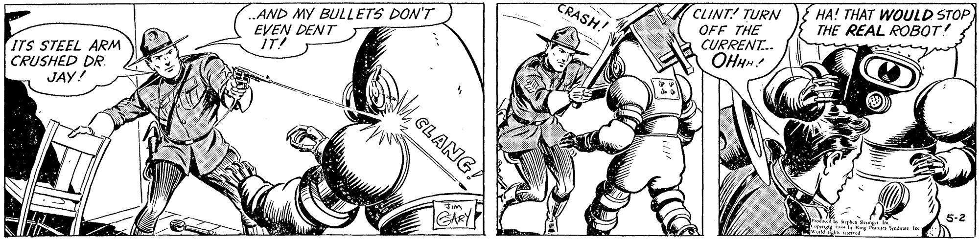 Elbow OCR: HA! THAT WOULD STOP THE REAL ROBOT! CLINT! TURN OFF THE CURRENT. OHHM! CRASH! .AND MY BULLETS DON'T EVEN DENT IT! ITS STEEL ARM CRUSHED DR. JAY! GLANG? 5-2 GARY HA! THAT WOULD STOP THE REAL ROBOT! CLINT! TURN OFF THE CURRENT. OHHM! CRASH! .AND MY BULLETS DON'T EVEN DENT IT! ITS STEEL ARM CRUSHED DR. JAY! GLANG? 5-2 GARY