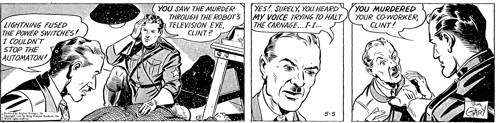 Drawing OCR: YOU SAW THE MURDER THROUGH THE ROBOT'S TELEVISION EYECLINT? YES.! SURELYYOU HEARD YOU MURDERED MY VOICE TRYING TO HALT THE CARNAGE.I-I.. YOUR CO-WORKERCLINT! LIGHTNING FUSED THE POWER SWITCHES! I COULDN'T STOP THE AUTOMATON! JIM IGARY 5-5 YOU SAW THE MURDER THROUGH THE ROBOT'S TELEVISION EYECLINT? YES.! SURELYYOU HEARD YOU MURDERED MY VOICE TRYING TO HALT THE CARNAGE.I-I.. YOUR CO-WORKERCLINT! LIGHTNING FUSED THE POWER SWITCHES! I COULDN'T STOP THE AUTOMATON! JIM IGARY 5-5