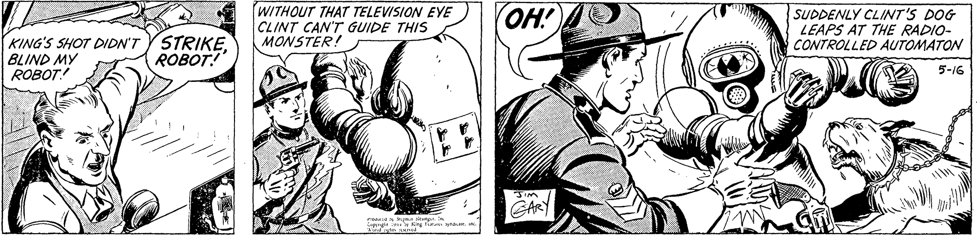 Art OCR: WITHOUT THAT TELEVISION EYE CLINT CAN'T GUIDE THIS MONSTER! OH! SUDDENLY CLINT'S DOG LEAPS AT THE RADIO- CONTROLLED AUTOMATON KING'S SHOT DIDN'T BLIND MY ROBOT! STRIKEROBOT! 5-16 JIM GARY w Keg faila na. n. WITHOUT THAT TELEVISION EYE CLINT CAN'T GUIDE THIS MONSTER! OH! SUDDENLY CLINT'S DOG LEAPS AT THE RADIO- CONTROLLED AUTOMATON KING'S SHOT DIDN'T BLIND MY ROBOT! STRIKEROBOT! 5-16 JIM GARY w Keg faila na. n.