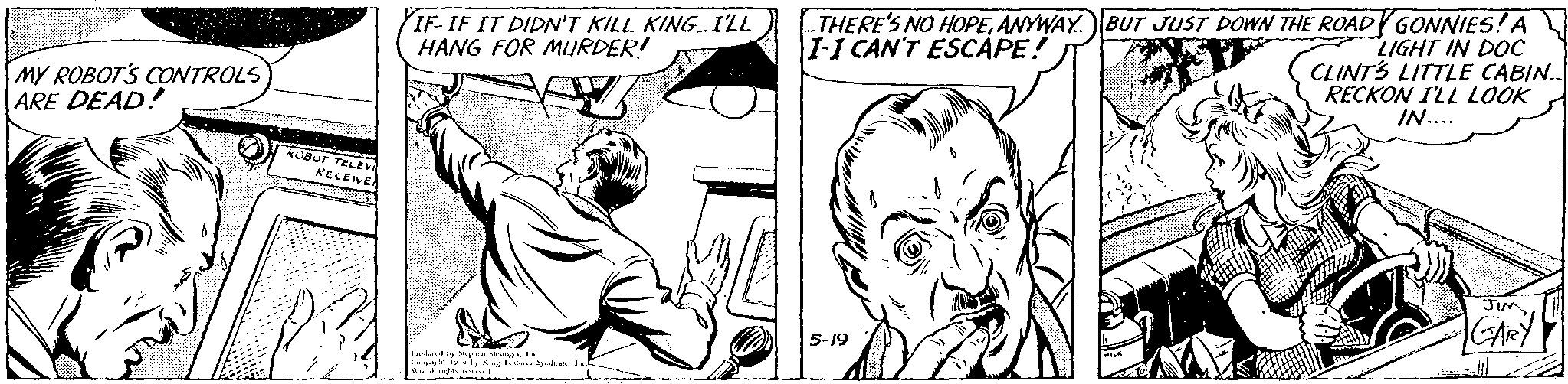 Finger OCR: IF-IF IT DIDN'T KILL KING.I'LL HANG FOR MURDER! THERE'S NO HOPEANYWAY. BUT JUST DOWN THE ROAD GONNIES! A I-I CAN'T ESCAPE! MY ROBOT'S CONTROLS ARE DEAD! LIGHT IN DOC CLINTS LITTLE CABIN.. RECKON I'LL LOOK IN.... KUBUT TELE KECEIVE GARY 5-19 IF-IF IT DIDN'T KILL KING.I'LL HANG FOR MURDER! THERE'S NO HOPEANYWAY. BUT JUST DOWN THE ROAD GONNIES! A I-I CAN'T ESCAPE! MY ROBOT'S CONTROLS ARE DEAD! LIGHT IN DOC CLINTS LITTLE CABIN.. RECKON I'LL LOOK IN.... KUBUT TELE KECEIVE GARY 5-19