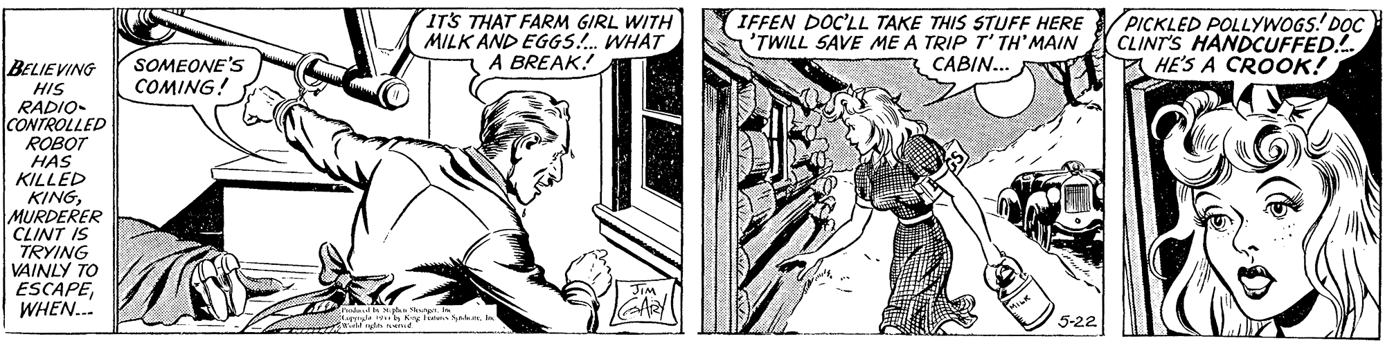 Art OCR: IT'S THAT FARM GIRL WITH MILK AND EGGS!. WHAT A BREAK! IFFEN DOC'LL TAKE THIS STUFF HERE 'TWILL SAVE ME A TRIP T' TH' MAIN CABIN... PICKLED POLLYWOGS! D?C CLINT'S HANDCUFFED. HE'S A CROOK! SOMEONE'S COMING! BELIEVING HIS RADIO- CONTROLLED ROBOT HAS KILLED KINGMURDERER CLINT IS TRYING VAINLY TO ESCAPEWHEN. 5-22 IT'S THAT FARM GIRL WITH MILK AND EGGS!. WHAT A BREAK! IFFEN DOC'LL TAKE THIS STUFF HERE 'TWILL SAVE ME A TRIP T' TH' MAIN CABIN... PICKLED POLLYWOGS! D?C CLINT'S HANDCUFFED. HE'S A CROOK! SOMEONE'S COMING! BELIEVING HIS RADIO- CONTROLLED ROBOT HAS KILLED KINGMURDERER CLINT IS TRYING VAINLY TO ESCAPEWHEN. 5-22