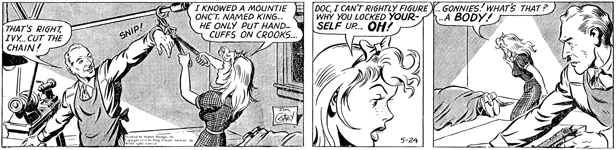 Font OCR: THAT'S RIGHTIV. CUT THE CHAIN! I KNOWED A MOUNTIE ONC'TNAMED KING.. HE ONLY PUT HAND- CUFFS ON CROOKS.. DOCI CAN'T RIGHTLY FIGURE WHY YOU LOCKED YOUR- SELF UP... OH! GONNIES! WHAT'S THAT ? A BODY! SNIP! 5-24 THAT'S RIGHTIV. CUT THE CHAIN! I KNOWED A MOUNTIE ONC'TNAMED KING.. HE ONLY PUT HAND- CUFFS ON CROOKS.. DOCI CAN'T RIGHTLY FIGURE WHY YOU LOCKED YOUR- SELF UP... OH! GONNIES! WHAT'S THAT ? A BODY! SNIP! 5-24