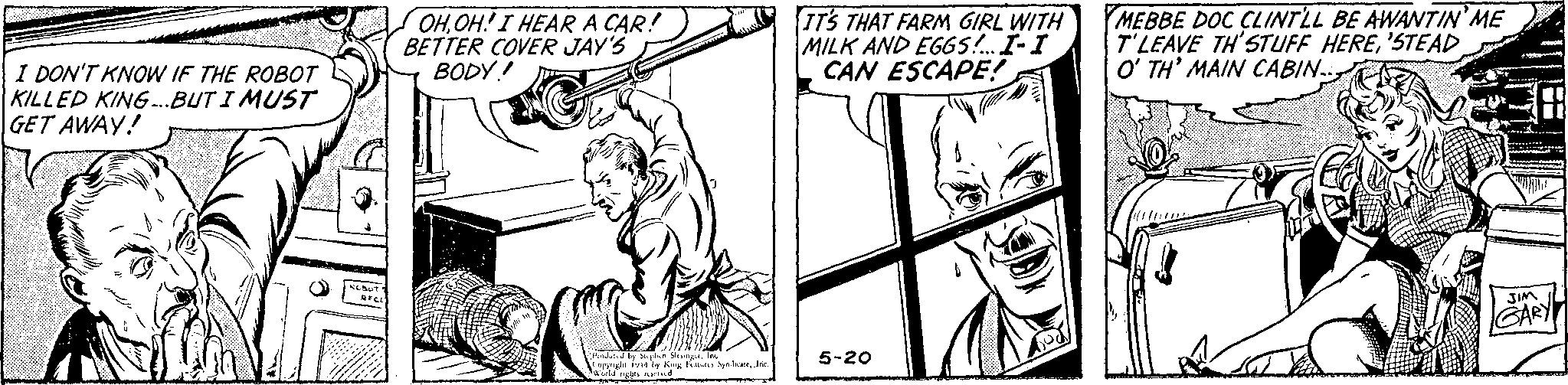 Finger OCR: I DON'T KNOW IF THE ROBOT KILLED KING...BUT I MUST GET AWAY! ROBOT RECE M OHOH! I HEAR A CAR! BETTER COVER JAY'S BODY! St 7 Produced by Steplion SlesingerInc Copyright 1944 by King Features SyndicateInc. World rights reserved IT'S THAT FARM GIRL WITH MILK AND EGGS!... I-I CAN ESCAPE! 5-20 MEBBE DOC CLINT'LL BE AWANTIN' ME T'LEAVE TH'STUFF HERE'STEAD O'TH' MAIN CABIN.. AY JIM GARY I DON'T KNOW IF THE ROBOT KILLED KING ... BUT I MUST GET AWAY ! ROBOT RECE M OHOH ! I HEAR A CAR ! BETTER COVER JAY'S BODY ! St 7 Produced by Steplion SlesingerInc Copyright 1944 by King Features SyndicateInc. World rights reserved IT'S THAT FARM GIRL WITH MILK AND EGGS ! ... I - I CAN ESCAPE ! 5-20 MEBBE DOC CLINT'LL BE AWANTIN ' ME T'LEAVE TH'STUFF HERE' STEAD O'TH ' MAIN CABIN .. AY JIM GARY