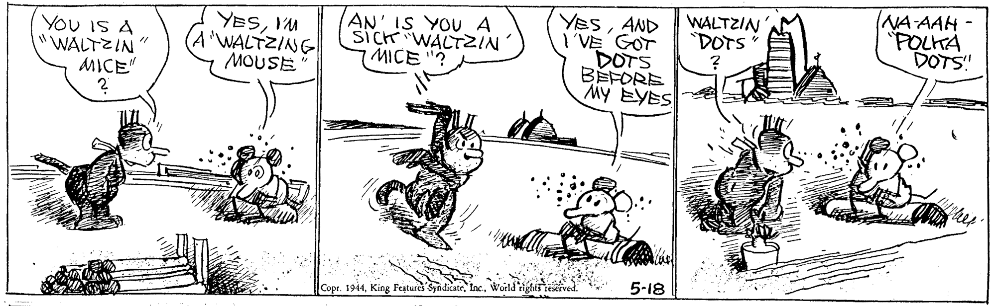 Art OCR: WALTZIN "DOTS (NA AAH - "POLKA DOTS! YOU IS A "WALTZIN" MICE" YESIM I'WALTZING MOUSE AN' IS YOU A SICH WALTZIN' MICE "? YESAND I VE GOT DOTS BEFORE MY EYES 5-18 Copr. 1944World rights WALTZIN "DOTS (NA AAH - "POLKA DOTS! YOU IS A "WALTZIN" MICE" YESIM I'WALTZING MOUSE AN' IS YOU A SICH WALTZIN' MICE "? YESAND I VE GOT DOTS BEFORE MY EYES 5-18 Copr. 1944King Features SyndicateWorld rights