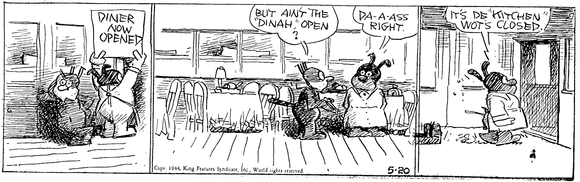 Drawing OCR: BUT AINT THE "DINAH OPEN DA-A-ASS RIGHT. IT'S DE IYCHEN WOTS CLOSED. DINER NOW OPENED Copr. 1944World sights 1eserved. 5.20 BUT AINT THE "DINAH OPEN DA-A-ASS RIGHT. IT'S DE IYCHEN WOTS CLOSED. DINER NOW OPENED Copr. 1944Kang Features SyndicateWorld sights 1eserved. 5.20